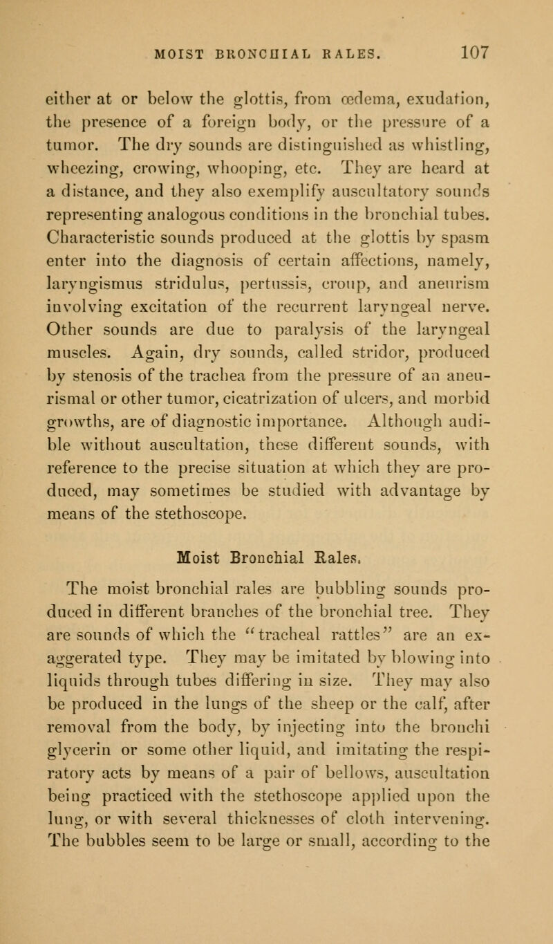 either at or below the glottis, from oedema, exudation, the presence of a foreign body, or the pressure of a tumor. The dry sounds are distinguished as whistling, wheezing, crowing, whooping, etc. They are heard at a distance, and they also exemplify auscultatory sounds representing analogous conditions in the bronchial tubes. Characteristic sounds produced at the glottis by spasm enter into the diagnosis of certain aifections, namely, laryngismus stridulus, [)ertussis, croup, and aneurism involving: excitation of the recurrent larvno-eal nerve. Other sounds are due to paralysis of the laryngeal muscles. Again, dry sounds, called stridor, produced by stenosis of the trachea from the pressure of an aneu- rismal or other tumor, cicatrization of ulcers, and morbid growths, are of diagnostic importance. Although audi- ble without auscultation, these different sounds, with reference to the precise situation at which they are pro- duced, may sometimes be studied with advantage by means of the stethoscope. Moist Bronchial Rales. The moist bronchial rales are bubbling sounds pro- duced in diiferent branches of the bronchial tree. They are sounds of which the tracheal rattles^' are an ex- aggerated type. They may be imitated by blowing into liquids through tubes differing in size. They may also be produced in the lungs of the sheep or the calf, after removal from the body, by injecting into the bronchi glycerin or some other liquid, and imitating the respi- ratory acts by means of a pair of bellows, auscultation being practiced with the stethoscope ap])lied upon the lung, or with several thicknesses of cloth intervening. The bubbles seem to be laro;e or small, accordino; to the