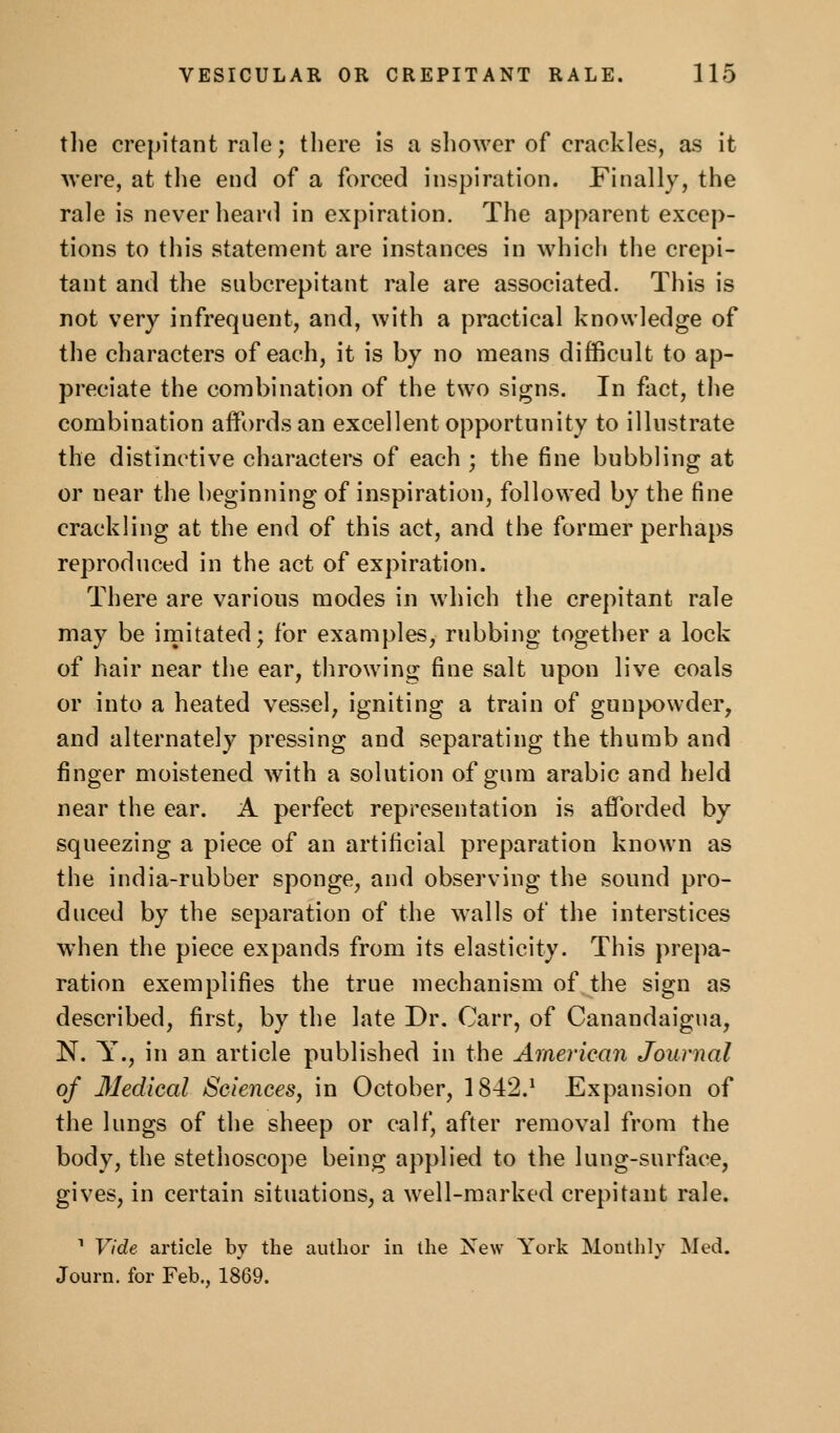 tlie crepitant rale; there Is a shower of crackles, as it were, at the end of a forced inspiration. Finally, the rale is never heard in expiration. The apparent excep- tions to this statement are instances in which the crepi- tant and the subcrepitant rale are associated. This is not very infrequent, and, with a practical knowledge of the characters of each, it is by no means difficult to ap- preciate the combination of the two signs. In fact, the combination affords an excellent opportunity to illustrate the distinctive characters of each ; the fine bubbling at or near the beginning of inspiration, followed by the fine crackling at the end of this act, and the former perhaps reproduced in the act of expiration. There are various modes in which the crepitant rale may be irnitated; for examples, rubbing together a lock of hair near the ear, throwing fine salt upon live coals or into a heated vessel, igniting a train of gunpowder, and alternately pressing and separating the thumb and finger moistened with a solution of gum arable and held near the ear. A perfect representation is afforded by squeezing a piece of an artificial preparation known as the india-rubber sponge, and observing the sound pro- duced by the separation of the walls of the interstices when the piece expands from its elasticity. This pre})a- ration exemplifies the true mechanism of the sign as described, first, by the late Dr. Carr, of Canandaigna, N. Y., in an article published in the American Journal of 31edical Sciences, in October, 1842.^ Expansion of the lungs of the sheep or calf, after removal from the body, the stethoscope being applied to the lung-surface, gives, in certain situations, a well-marked crepitant rale. • Vide article by the author in the New York Monthly Med. Journ. for Feb., 1869.