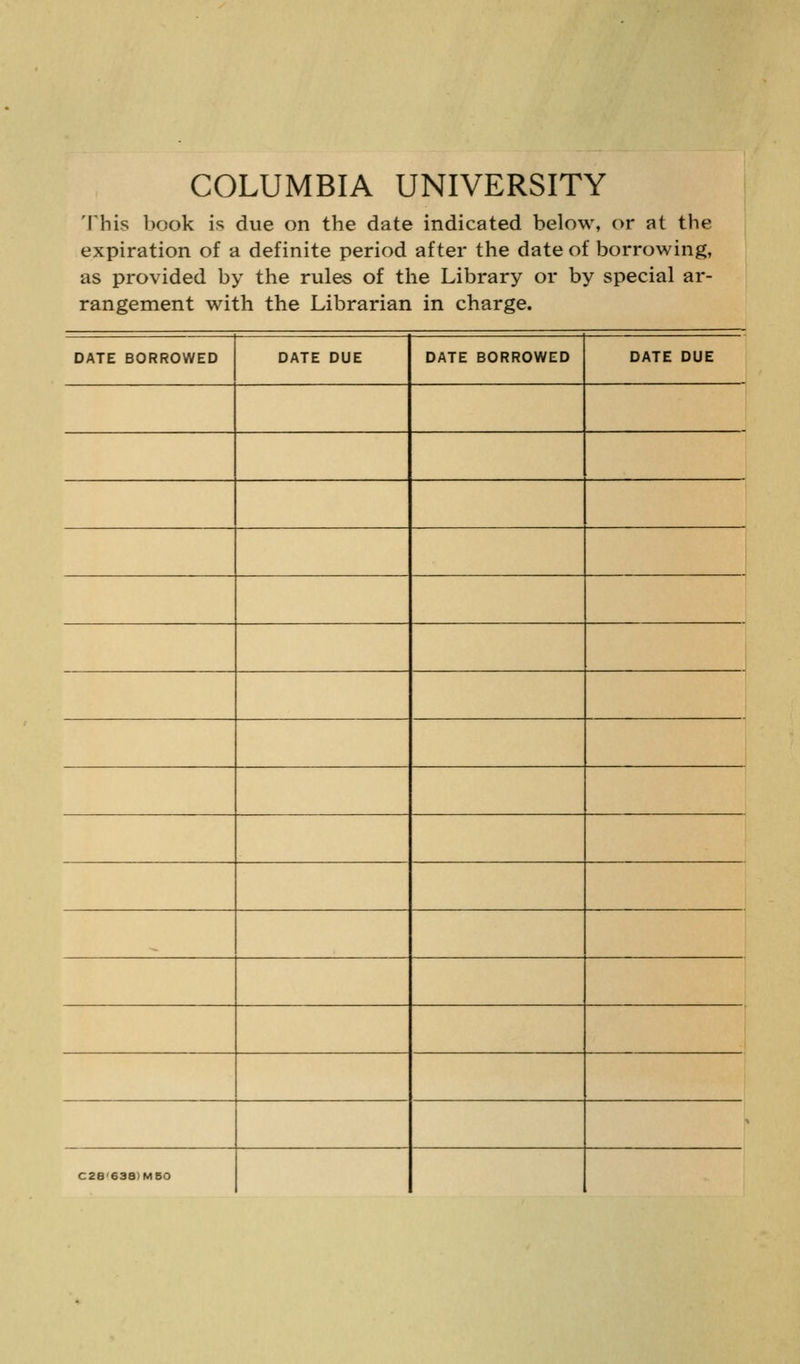 COLUMBIA UNIVERSITY This book is due on the date indicated below, or at the expiration of a definite period after the date of borrowing, as provided by the rules of the Library or by special ar- rangement with the Librarian in charge. DATE BORROWED DATE DUE DATE BORROWED DATE DUE C28'638)M50