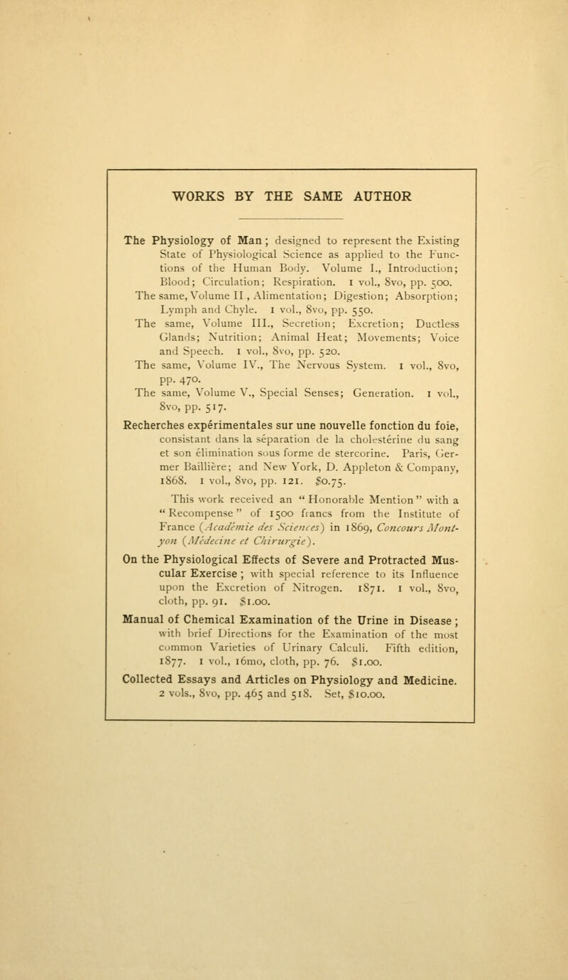 WORKS BY THE SAME AUTHOR The Physiology of Man; designed to represent the Existing State of Physiological Science as applied to the Func- tions of the Human Body. Volume I., Introduction; Blood; Circulation; Respiration. I vol., 8vo, pp. 500. The same, Volume II, Alimentation; Digestion; Absorption; Lymph and Chyle, i vol., 8vo, pp. 550. The same. Volume III., Secretion; Excretion; Ductless Glands; Nutrition; Animal Heat; Movements; Voice and Speech. I vol., 8vo, pp. 520. The same, Volume IV., The Nervous System, i vol., 8vo, pp. 470. The same. Volume V., Special Senses; Generation, i vol., 8vo, pp. 517. Recherches experimentales sur une nouvelle fonction du foie, consistant dans la separation de la choK-sterine du sang et son elimination sous forme de stercorine. Paris, Ger- mer Bailliere; and New York, D, Appleton & Company, 1868. I vol., 8vo, pp. 121. S0.75. This work received an  Honorable Mention  with a Recompense of 1500 francs from the Institute of France (^Academic des Sciences) in 1869, Concours Mottt- yon (^Medecine et Chirurgie). On the Physiological Effects of Severe and Protracted Mus- cular Exercise ; with special reference to its Influence upon the Excretion of Nitrogen. 1871. i vol., 8vo, cloth, pp. 91. Si.oo. Manual of Chemical Examination of the Urine in Disease; with brief Directions for the Examination of the most common Varieties of Urinary Calculi. Fifth edition, 1877. I vol., i6mo, cloth, pp. 76. $1.00. Collected Essays and Articles on Physiology and Medicine. 2 vols., 8vo, pp. 465 and 51S. Set, Sio.oo.