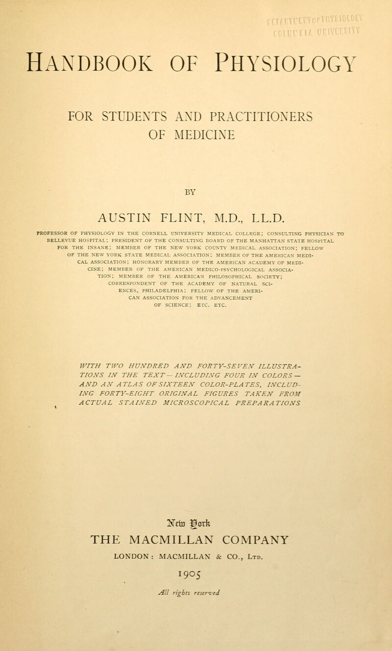 FOR STUDENTS AND PRACTITIONERS OF MEDICINE BY AUSTIN FLINT, M.D., LL.D. PROFESSOR OF PHYSIOLOGY IN THE CORNELL UNIVERSITY MEDICAL COLLEGE; CONSULTING PHYSICIAN TO BELLEVUE HOSPITAL; PRESIDENT OF THE CONSULTING BOARD OF THE MANHATTAN STATE HOSPITAL FOR THE insane; MEMBER OF THE NEW YORK COL'NTY MEDICAL ASSOCIATION; FELLOW OF THE NEW YORK STATE MEDICAL ASSOCIATION; MEMBER OF THE AMERICAN MEDI- CAL ASSOCIATION; HONORARY MEMBER OF THE AMERICAN ACADEMY OF MEDI- CINE; MEMBER OF THE AMERICAN MEDICO-PSYCHOLOGICAL ASSOCIA- TION; MEMBER OF THE AMERICAN PHILOSOPHICAL SOCTETV; CORRESPONDENT OF THE ACADEMY OF NATURAL SCI- ENCES, PHILADELPHIA; FELLOW OF THE AMERI- CAN ASSOCIATION FOR THE ADVANCEMENT OF SCIENCE; ETTC. ETC. WITH TWO HU.VDRED AND FORTY-SEVEN ILLUSTRA- TIONS IN THE TEXT — INCLUDING FOUR IN COLORS — AND AN ATLAS OF SIXTEEN COLOR-PLATES, INCLUD- ING FORTY-EIGHT ORIGINAL FIGURES TAKEN FROM ACTUAL STAINED MICROSCOPICAL PREPARATIONS THE MACMILLAN COiVIPANY LONDON: MACMILLAN & CO., Ltd. 1905 All rights reseried