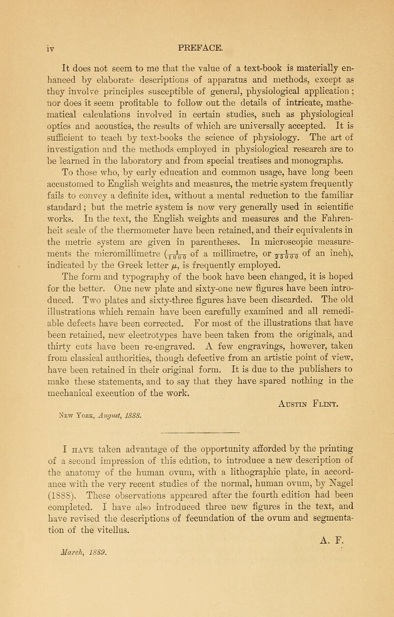 It does not seem to me that the value of a text-book is materially en- hanced by elaborate descriptions of apparatus and methods, except as they involve principles susceptible of general, physiological application; nor does it seem profitable to follow out the details of intricate, mathe- matical calculations involved in certain studies, such as physiological optics and acoustics, the results of which are universally accepted. It is sufficient to teach by text-books the science of physiology. The art of investigation and the methods employed in physiological research are to be learned in the laboratory and from special treatises and monographs. To those who, by early education and common usage, have long been accustomed to English weights and measures, the metric system frequently fails to convey a definite idea, without a mental reduction to the familiar standard; but the metric system is now very generally used in scientific works. In the text, the English weights and measures and the Fahren- heit scale of the thermometer have been retained, and their equivalents in the metric system are given in pai-entheses. In microscopic measure- ments the micromillimetre (-j-rDiT ^^ ^ millimetre, or asooo '^^ ^° inch), indicated by the Greek letter fi, is frequently employed. The fonn and tj^ography of the book have been changed, it is hoped for the better. One new plate and sixty-one new figures have been intro- duced. Two plates and sixty-three figures have been discarded. The old illustrations which remain have been carefully examined and all remedi- able defects have been corrected. For most of the illustrations that have been retained, new electrotypes have been taken from the originals, and thirty cuts have been re-engraved. A few engravings, however, taken from classical authorities, though defective from an artistic ^Doint of view, have been retained in their original form. It is due to the publishers to make these statements, and to say that they have spared nothing in the mechanical execution of the work. Austin Flint. New York, August, 1888. I HAVE taken advantage of the opportunity afforded by the printing of a second impression of this edition, to introduce a new description of the anatomy of the hiunan ovum, with a lithographic plate, in accord- ance with the very recent studies of the normal, human ovum, by Nagel (1S8S). These observations appeared after the fourth edition had been completed. I have also introduced three new figures in the text, and have revised the descriptions of fecundation of the orum and segmenta- tion of the viteUus. A. F. Mareli, 1889.