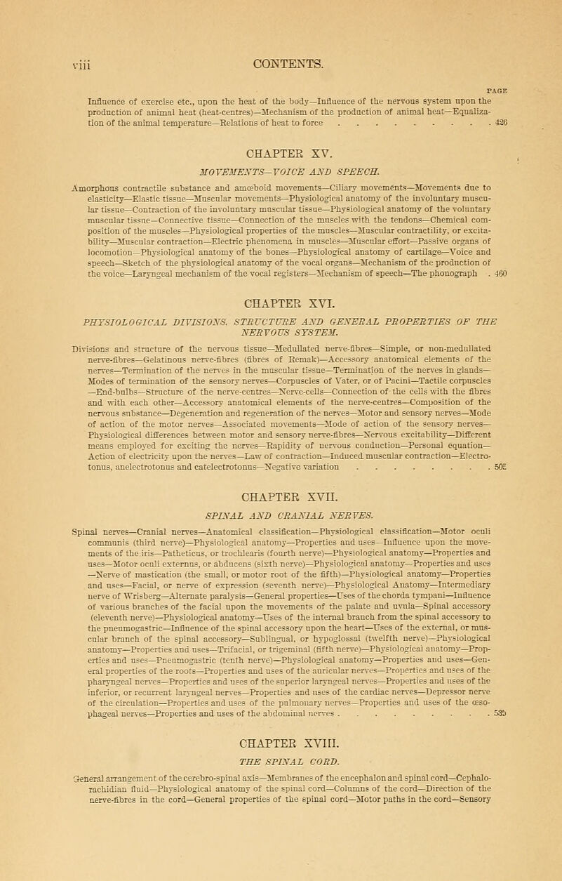 PAGE Influence of exercise etc., upon the heat of the body—Influence of the nervous system upon the production of animal heat (heat-centres)—ISIechanism of the production of animal heat—Equaliza- tion of the animal temperature—Relations of heat to force 426 CHAPTER XV. MOrEMEKTS—YOICE AND SPEECH. Amorphous contractile substance and amceboid movements—Ciliary movements—Movements due to elasticity—Elastic tissue—Muscular movements—Physiological anatomy of the involuntary muscu- lar tissue—Contraction of the involuntary muscular tissue—Physiological anatomy of the voluntary muscular tissue—Connective tissue—Connection of the muscles with the tendons-Chemical com- position of the muscles—Physiological properties of the muscles—Muscular contractility, or excita- bility-Muscular contraction—Electric phenomena in muscles—Muscular effort—Passive organs of locomotion—Physiological anatomy of the bones—Physiological anatomy of cartilage—Voice and speech—Sketch of the physiological anatomy of the vocal organs—Mechanism of the production of the voice—Laryngeal mechanism of the vocal registers—Mechanism of speech—^The phonograph . 460 CHAPTER XVI. PHYSIOLOGTCAL DIVISIONS, STRVCTUBE AXD GESEEAL PROPERTIES OF THE NEEYOVS SYSTEM. Divisions and structure of the ner\'ous tissue—Medullated ner\'e-fibres—Simple, or non-medullaltd nerve-fibres—Gelatinous nerve-fibres (fibres of Remak)—Accessory anatomical elements of the nerves—Termination of the nerves in the muscular tissue—Termination of the nen-es in glands— Modes of termination of the sensory nerves—Corpuscles of Vater, or of Pacini—Tactile corpuscles —End-bulbs-Struct 10*0 of the ner\'e-centres—^Ner\'e-cells—Connection of the cells with the fibres and with each other—Accessory anatomical elements of the nerve-centres—Composition of the nervous substance—Degeneration and regeneration of the nen'es—Motor and sensory nerves—Mode of action of the motor nerves—Associated movements—Mode of action of the sensory nen-es- Physiological differences between motor and sensory nerve-fibres—Xervous excitability—Different means employed for exciting the nerves—Rapidity of nervous conduction-Personal equation- Action of electricity upon the nerves—Law of contraction—Induced, muscular contraction-Electro- tonus, anelectrotonus and catelectrotonus—Negative variation 50E CHAPTER XVn. SPINAL AND CRANIAL NERVES. Spinal nerves—Cranial nerves—Anatomical classification—Physiological classification-Motor ocuii communis (third nerve)—Physiological anatomy—Properties and uses—Influence upon the move- ments of the iris—Patheticus. or trochlearis (fourth nerve)—Physiological anatomy—Properties and uses—Motor oculi externns, or abducens (sixth nerve)—Physiological anatomy—Properties and uses —Nerve of mastication (the small, or motor root of the fifth)—Physiological anatomy-Properties and uses—Facial, or nerve of expression (seventh nerve)—Physiological Anatomy—Intermediary nerve of Wrisberg—^Alternate paralysis—General properties—Uses of the chorda tympani—Influence of various branches of the facial upon the movements of the palate and u\-ula—Spinal accessory (eleventh nerve)—Phj'siological anatomy—Uses of the internal branch from the spinal accessory to the pneumogastric—Influence of the spinal accessory upon the heart—Uses of the external, or mus- cular branch of the spinal accessory—Sublingual, or hypoglossal (twelfth nen-e)—Physiological anatomy—Properties and uses—Trifacial, or trigeminal (fifth nen'c)—Physiological anatomy—Prop- erties and uses—Pneumogastric (tenth nerve)—Physiological anatomy—Properties and uses—Gen- eral properties of the roots—Properties and uses of the auricnlai' neiTes—Properties and uses of the pharyngeal ner\'es—Properties and uses of the superior laryngeal nerves—Properties and uses of the inferior, or recurrent lar>-ngeal neires-Properties and uses of the cardiac nerves—Depressor ner\'e of the circulation—Properties and uses of the pulmonary nerves—Properties and uses of the ceso- phageal ner\'es—Properties and uses of the abdominal nerves 53Ii CHAPTER XViri. THE SPIXAL COED. jefiera] arraDgement of the cerebro-spinal axis—ilembranes of the encephalon and spinal cord—Cephalo- rachidian fluid—Physiological anatomy of the spinal cord-Colnmns of the cord—Direction of the nerve-fibres in the cord—General properties of the spinal cord—Motor paths in the cord—Sensory