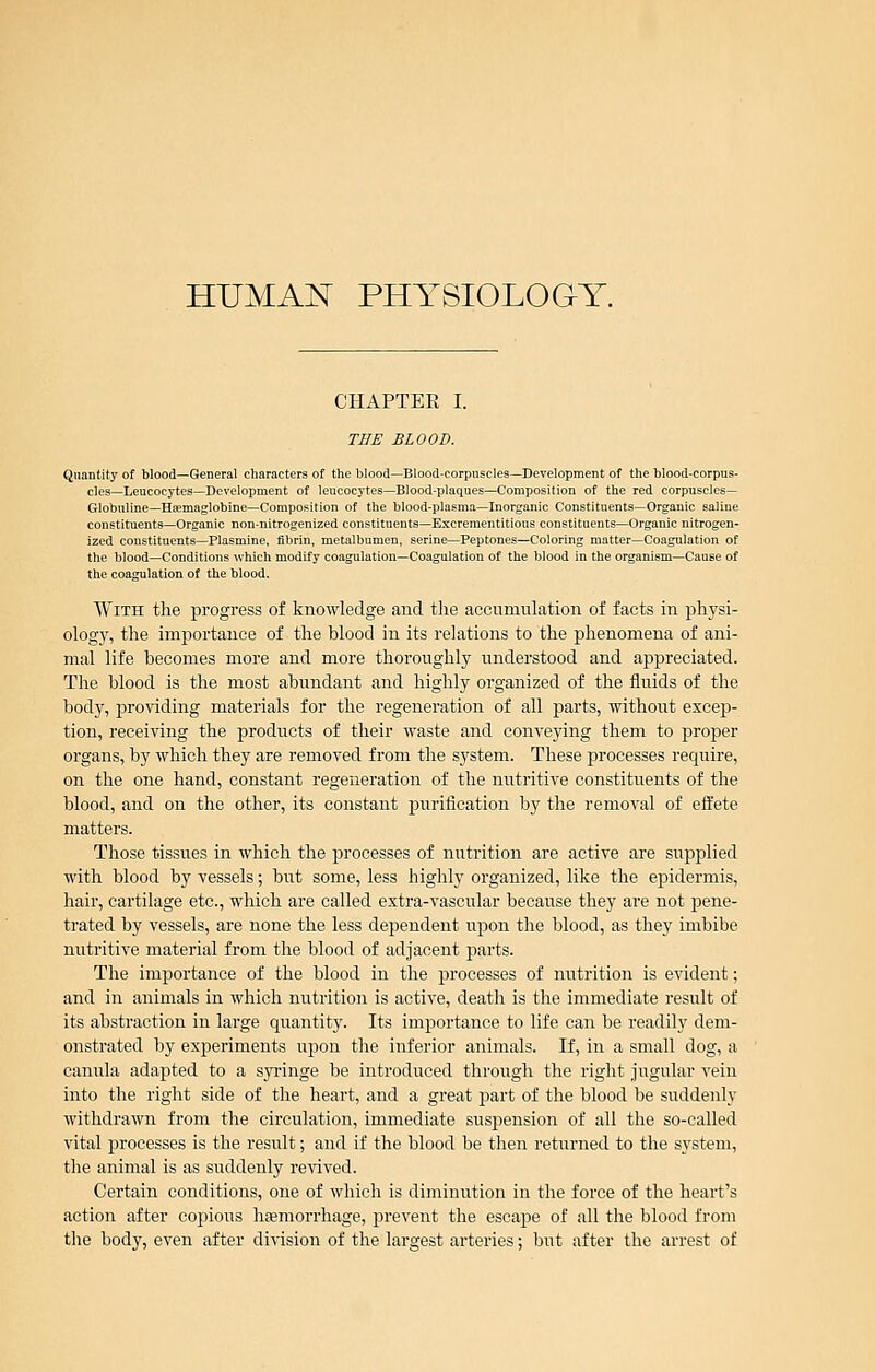 HUMAN PHYSIOLOGY. CHAPTER I. THE BLOOD. Quantity of blood—General characters of the blood—Blood-corpnscles—Development of the blood-corpus- cles—Leucocytes—Development of lencocytes—Blood-plaques—Composition of the red corpuscles— GIobuline—Hsemaglobine—Composition of the blood-plasma—Inorganic Constituents—Organic saline constituents—Organic non-nitrogenized constituents-Excreraentitious constituents—Organic nitrogen- ized constituents—Plasmine, fibrin, metalbumen, serine—Peptones—Coloring matter—Coagulation of the blood—Conditions which modify coagulation—Coagulation of the blood in the organism—Cause of the coagulation of the blood. With the progress of knowledge and tlie accumulation of facts in iDliysi- ologj^ the importance of the blood in its relations to the phenomena of ani- mal life becomes more and more thoroughly understood and appreciated. The blood is the most abundant and highly organized of the fluids of the body, providing materials for the regeneration of all parts, ■without excep- tion, receiving the products of their waste and conveying them to proper organs, by which they are removed from the system. These processes require, on the one hand, constant regeneration of the nutritive constituents of the blood, and on the other, its constant purification by the removal of effete matters. Those tissues in which the processes of nutrition are active are supplied with blood by vessels; but some, less higlily organized, like the epidermis, hair, cartilage etc., which are called e.xtra-vascular because they are not pene- trated by vessels, are none the less dependent upon the blood, as they imbibe nutritive material from the blood of adjacent parts. The importance of the blood in the processes of nutrition is evident; and in animals in which nutrition is active, death is the immediate result of its abstraction in large quantity. Its importance to life can be readily dem- onstrated by experiments upon the inferior animals. If, in a small dog, a canula adapted to a syringe be introduced through the right jugular vein into the right side of the heart, and a great part of the blood be suddenly withdrawn from the circulation, immediate susj)ension of all the so-called vital processes is the result; and if the blood be tlien returned to the system, the animal is as suddenly revived. Certain conditions, one of which is diminution in the force of the heart's action after copious liEemorrhage, pi'event the escape of all the blood from the body, even after division of the largest arteries; but after the arrest of