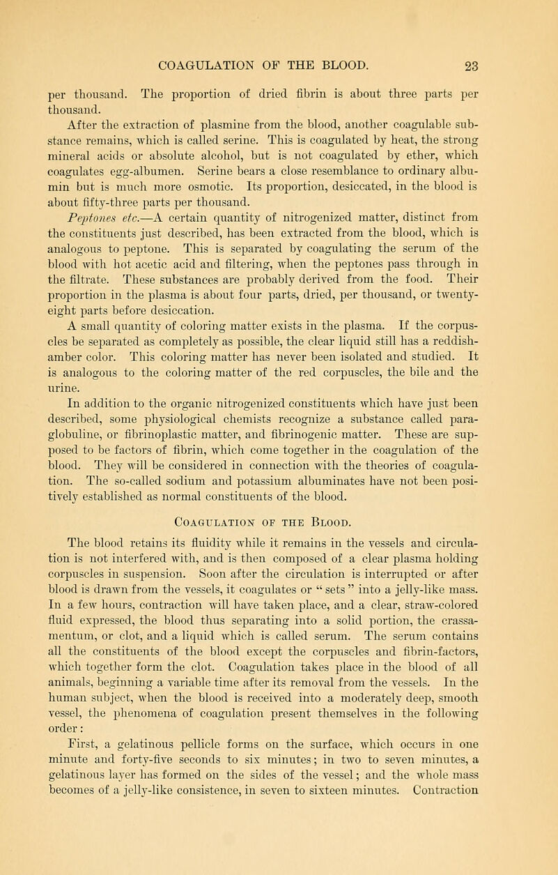 per thousand. The proportion of dried fibrin is about three parts per thousand. After the extraction of plasmine from the blood, another coagulable sub- stance remains, Avhich is called serine. This is coagulated by heat, the strong mineral acids or absolute alcohol, but is not coagulated by ether, which coagulates egg-albumen. Serine bears a close resemblance to ordinary albu- min but is much more osmotic. Its proportion, desiccated, in the blood is about fifty-three parts per thousand. Peptones etc.—A certain quantity of niti-ogenized matter, distinct from the constituents just described, has been extracted from the blood, which is analogous to peptone. This is separated by coagulating the serum of the blood with hot acetic acid and filtering, when the peptones pass through in the filtrate. These substances are probably derived from the food. Their proportion in the plasma is about four parts, dried, per thousand, or twenty- eight parts before desiccation. A small quantity of coloring matter exists in the plasma. If the corpus- cles be separated as completely as possible, the clear liquid still has a reddish- amber color. This coloring matter has never been isolated and studied. It is analogous to the coloring matter of the red corpuscles, the bile and the urine. In addition to the organic nitrogenized constituents which have just been described, some physiological chemists recognize a substance called para- globuline, or fibrinoplastic matter, and fibrinogenic matter. These are sup- jDosed to be factors of fibrin, which come together in the coagulation of the blood. They will be considered in connection with the theories of coagula- tion. The so-called sodium and potassium albuminates have not been posi- tively established as normal constituents of the blood. Coagulation of the Blood. The blood retains its fluidity while it remains in the vessels and circula- tion is not interfered with, and is then composed of a clear plasma holding corpuscles in suspension. Soon after the circulation is interrupted or after blood is drawn from the vessels, it coagulates or  sets  into a jelly-like mass. In a few hours, contraction will have taken jDlace, and a clear, straw-colored fluid expressed, the blood thus separating into a solid portion, the crassa- nientum, or clot, and a liquid which is called serum. The serum contains all the constituents of the blood except the corpuscles and fibrin-factors, which together form the clot. Coagulation takes place in the blood of all animals, beginning a variable time after its removal from the vessels. In the human subject, when the blood is received into a moderately deep, smooth vessel, the phenomena of coagulation present themselves in the following order: First, a gelatinous pellicle forms on the surface, which occurs in one minute and forty-five seconds to six minutes; in two to seven minutes, a gelatinous layer has formed on the sides of the vessel; and the whole mass becomes of a jelly-like consistence, in seven to sixteen minutes. Contraction