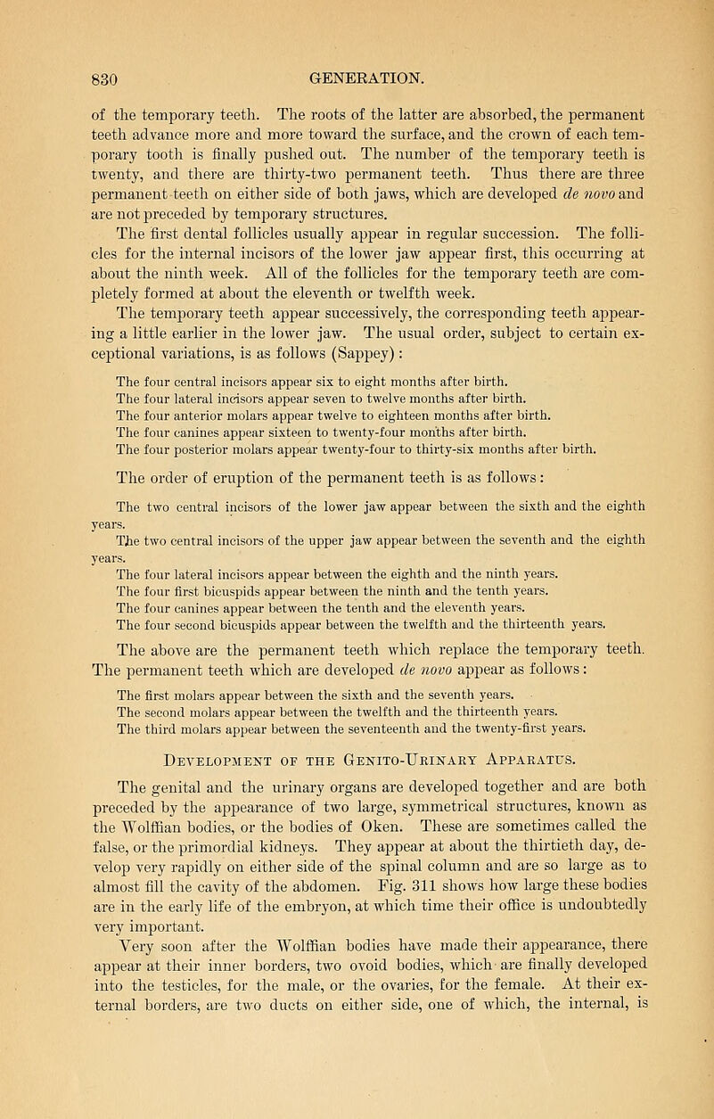 of the temporary teeth. The roots of the latter are absorbed, the permanent teeth advance more and more toward the surface, and the crown of each tem- porary tooth is finally pushed out. The number of the temporary teeth is twenty, and there are thirty-two permanent teeth. Thus there are three permanent teeth on either side of both jaws, which are developed de novo and are not preceded by temporary structures. The first dental follicles usually appear in regular succession. The folli- cles for the internal incisors of the lower jaw appear first, this occurring at about tlae ninth week. All of the follicles for the temporary teeth are com- pletely formed at about the eleventh or twelfth week. The temporary teeth appear successively, the corresjDonding teeth appear- ing a little earlier in the lower jaw. The usual order, subject to certain ex- ceptional variations, is as follows (Sappey): The four central incisors appear six to eight months after birth. The four lateral incisors appear seven to twelve months after birth. The four anterior molars appear twelve to eighteen months after birth. The four canines appear sixteen to twenty-four months after birth. The four posterior molars appear twenty-four to thirty-six months after birth. The order of eruption of the permanent teeth is as follows: The two central incisors of the lower Jaw appear between the sixth and the eighth years. TJie two central incisors of the upper jaw appear between the seventh and the eighth years. The four lateral incisors appear between the eighth and the ninth years. The four first bicuspids appear between the ninth and the tenth years. The four canines appear between the tenth and the eleventh years. The four second bicuspids appear between the twelfth and the thirteenth years. The above are the permanent teeth which replace the temporary teeth. The permanent teeth which are developed de novo appear as follows: The first molars appear between the sixth and the seventh years. The second molars appear between the twelfth and the thirteenth years. The third molars appear between the seventeenth and the twenty-first years. Development of the Genito-Ueinary Apparatus. The genital and the urinary organs are developed together and are both preceded by the appearance of two large, symmetrical structures, known as the Wolffian bodies, or the bodies of Oken. These are sometimes called the false, or the primordial kidneys. They appear at about the thirtieth day, de- velop very rapidly on either side of the spinal column and are so large as to almost fill the cavity of the abdomen. Fig. 311 shows how large these bodies are in the early life of the embryon, at which time their office is undoubtedly very important. Very soon after the Wolffian bodies have made their appearance, there appear at their inner borders, two ovoid bodies, which are finally developed into the testicles, for the male, or the ovaries, for the female. At their ex- ternal borders, are two ducts on either side, one of which, the internal, is