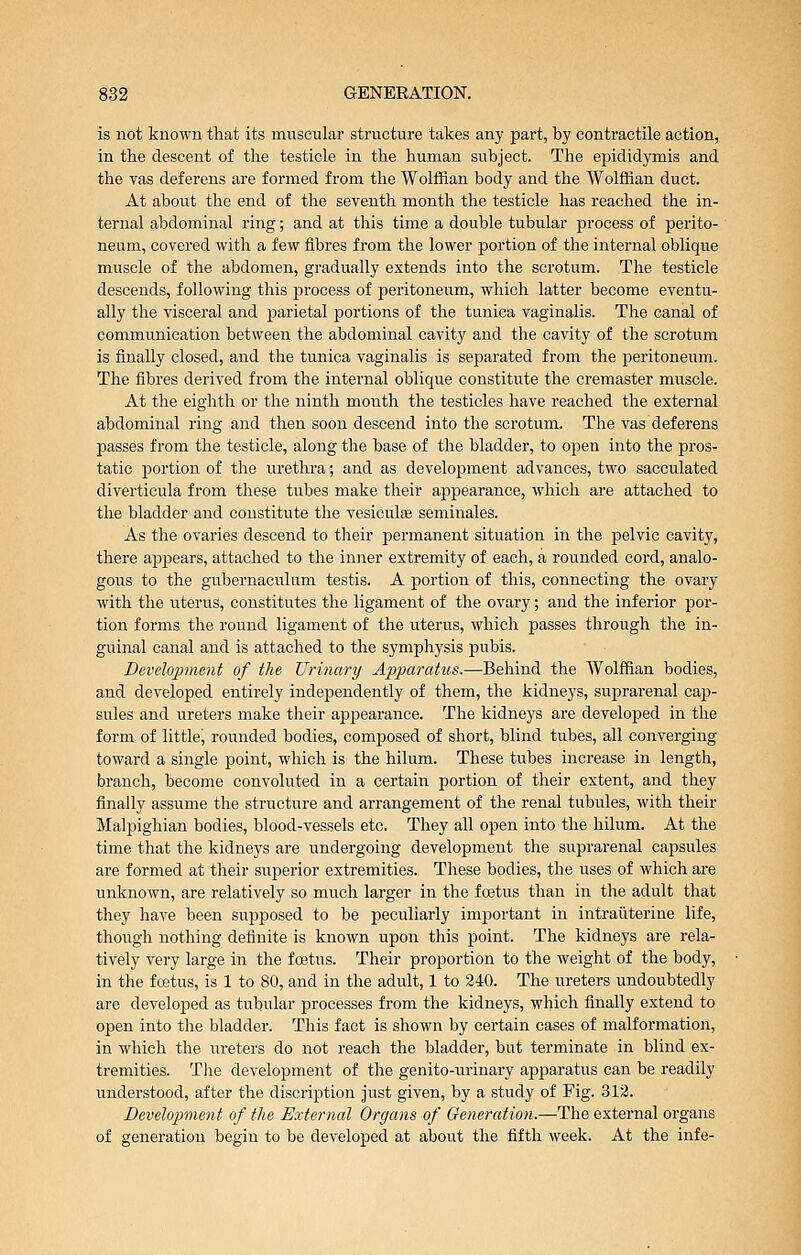is not known that its muscular structure takes any part, by contractile action, in the descent of the testicle in the human subject. The epididymis and the yas deferens are formed from the Wolffian body and the Wolffian duct. At about the end of the seventh month the testicle has reached the in- ternal abdominal ring; and at this time a double tubular process of perito- neum, covered with a few fibres from the lower portion of the internal oblique muscle of the abdomen, gradually extends into the scrotum. The testicle descends, following this process of peritoneum, which latter become eventu- ally the visceral and parietal portions of the tunica vaginalis. The canal of communication between the abdominal cavity and the cavity of the scrotum is finally closed, and the tunica vaginalis is separated from the jjeritoneum. Tlie fibres derived from the internal oblique constitute the cremaster muscle. At the eighth or the ninth month the testicles have reached the external abdominal ring and then soon descend into the scrotum. The vas deferens passes from the testicle, along the base of the bladder, to open into the pros- tatic portion of the urethra; and as development advances, two sacculated diverticula from these tubes make their appearance, which are attached to the bladder and constitute the vesiculffi seminales. As the ovaries descend to their permanent situation in the pelvic cavity, there apj^ears, attached to the inner extremity of each, a rounded cord, analo- gous to the gubernaculum testis. A portion of this, connecting the ovary with the uterus, constitutes the ligament of the ovary; and the inferior por- tion forms the round ligament of the uterus, which passes through the in- guinal canal and is attached to the symphysis pubis. Development of the Urinary Apparatus.—Behind the Wolffian bodies, and developed entirely independently of them, the kidneys, suprarenal cap- sules and ureters make their appearance. The kidneys are developed in the form of little, rounded bodies, composed of short, blind tubes, all converging toward a single point, which is the hilum. These tubes increase in length, branch, become convoluted in a certain portion of their extent, and they finally assume the structure and arrangement of the renal tubules, with their Malpighian bodies, blood-vessels etc. They all open into the hilum. At the time that the kidneys are iindergoing development the suprarenal capsules are formed at their superior extremities. These bodies, the uses of which are unknown, are relatively so much larger in the foetus than in the adult that they have been supposed to be peculiarly important in intraiiterine life, though nothing definite is known upon this point. The kidneys are rela- tively very large in the foetus. Their proportion to the weight of the body, in the fcetus, is 1 to 80, and in the adult, 1 to 240. The ureters undoubtedly are developed as tubular processes from the kidneys, wliich finally extend to open into the bladder. This fact is shown by certain cases of malformation, in which the ureters do not reach the bladder, but terminate in blind ex- tremities. TJie development of the genito-urinary apparatus can be readily understood, after the discription just given, by a study of Fig. 312. Bevelopment of the External Organs of Generation.—The external organs of generation begin to be developed at about the fifth week. At the infe-