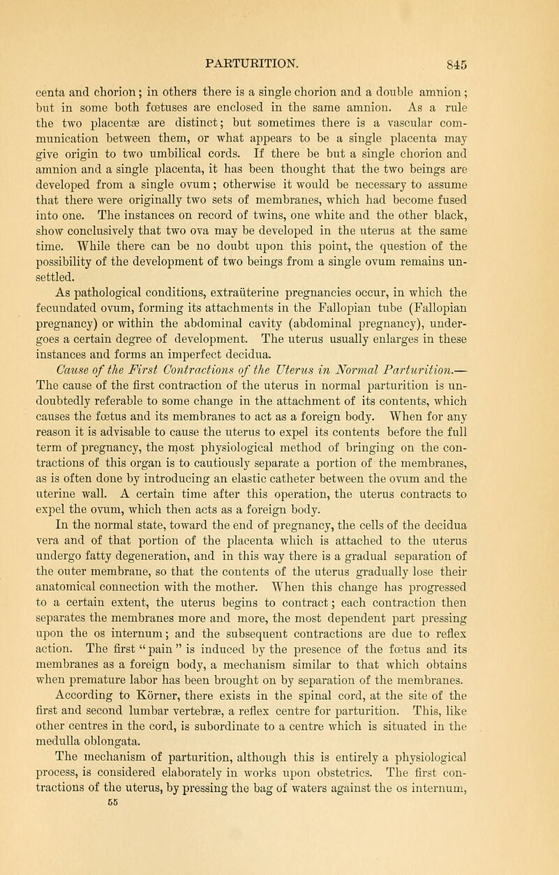 centa and chorion; in others there is a single chorion and a double amnion; but in some both foetuses are enclosed in the same amnion. As a rule the two placentaj are distinct; but sometimes there is a vascular com- munication between them, or what appears to be a single placenta may give origin to two umbilical cords. If there be but a single chorion and amnion and a single placenta, it has been thought that the two beings are developed from a single ovum; otherwise it would be necessary to assume that there were originally two sets of membranes, which had become fused into one. The instances on record of twins, one white and the other black, show conclusively that two ova may be developed in the uterus at the same time. While there can be no doubt upon this point, the question of the possibility of the development of two beings from a single ovum remains un- settled. As pathological conditions, extraiiterine pregnancies occur, in which the fecundated ovum, forming its attachments in the Fallopian tube (Fallopian pregnancy) or within the abdominal cavity (abdominal pregnancy), under- goes a certain degree of development. The uterus usually enlarges in these instances and forms an imperfect decidua. Cause of the First Contractions of the Uterus in Normal Parturition.— The cause of the first contraction of the uterus in normal parturition is un- doubtedly referable to some change in the attachment of its contents, which causes the foetus and its membranes to act as a foreign body. When for any reason it is advisable to cause the uterus to expel its contents before the full term of pregnancy, the rnost physiological method of bringing on the con- tractions of this organ is to cautiously separate a portion of the membranes, as is often done by introducing an elastic catheter between the ovum and the uterine wall. A certain time after this operation, the uterus contracts to expel the ovum, which then acts as a foreign body. In the normal state, toward the end of pregnancy, the cells of the decidua vera and of that portion of the placenta which is attached to the uterus undergo fatty degeneration, and in this way there is a gradual separation of the outer membrane, so that the contents of the uterus gradually lose their anatomical connection with the mother. When this change has progressed to a certain extent, the uterus begins to contract; each contraction then separates the membranes more and more, the most dependent part pressing upon the os internum; and the subsequent contractions are due to i-eflex action. The first  pain  is induced by the presence of the foetus and its membranes as a foreign body, a mechanism similar to that which obtains when premature labor has been brought on by separation of the membranes. According to Korner, there exists in the spinal cord, at the site of the first and second lumbar vertebras, a reflex centre for parturition. This, like other centres in the cord, is subordinate to a centre which is situated in the medulla oblongata. The mechanism of parturition, although this is entirely a physiological process, is considered elaborately in works upon obstetrics. The first con- tractions of the uterus, by pressing the bag of waters against the os internum, 56