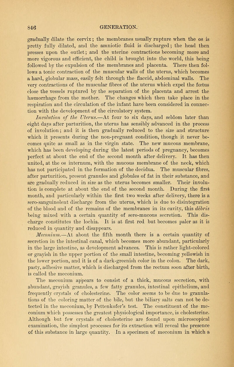 gradually dilate the cervix; the membranes usually rupture when the os is pretty fully dilated, and the amniotic fluid is discharged; the head then presses upon the outlet; and the uterine contractions becoming more and more vigorous and efficient, the child is brought into the world, this being followed by the expulsion of the membranes and placenta. There then fol- lows a tonic contraction of the muscular walls of the uterus, which becomes a hard, globular mass, easily felt through the flaccid, abdominal walls. The very contractions of the muscular fibres of the uterus which expel the foetus close the vessels ruptured by the separation of the placenta and arrest the hEemorrhage from the mother. The changes which then take place in the respiration and the circulation of the infant have been considered in connec- tion with the development of the circulatory system. Involution of the Uterus.—At four to six days, and seldom later than eight days after parturition, the uterus has sensibly advanced in the process of involution; and it is then gradually reduced to the size and structure which it presents during the non-pregnant condition, though it never be- comes quite as small as in the virgin state. The new mucous membrane, which has been developing during the latest periods of pregnancy, becomes perfect at abon.t the end of the second month after delivery. It has then united, at the os internum, with the mucous membrane of the neck, which has not participated in the formation of the decidua. The muscular fibres, after parturition, present granules and globules of fat in their substance, and are gradually reduced in size as the uterus becomes smaller. Their involu- tion is complete at about the end of the second month. During the first month, and particularly within the first two weeks after delivery, there is a sero-sanguinolent discharge from the uterus, which is due to disintegration of the blood and of the remains of the membranes in its cavity, this debris being mixed with a certain quantity of sero-mucous secretion. This dis- charge constitutes the lochia. It is at first red but becomes paler as it is reduced in quantity and disappears. Meconium.—At about the fifth month there is a certain quantity of secretion in the intestinal canal, which becomes more abundant, particularly in the large intestine, as development advances. This is rather light-colored or grayish in the upper portion of the small intestine, becoming yellowish in the lower portion, and it is of a dark-greenish color in the colon. The dark, pasty, adhesive matter, which is discharged from the rectum soon after birth, is called the meconium. The meconium appears to consist of a thick, mucous secretion, with abundant, grayish granules, a few fatty granules, intestinal epithelium, and frequently crystals of cholesterine. The color seems to be due to granula- tions of the coloring matter of the bile, but the biliary salts can not be de- tected in the meconium, by Pettenkofer's test. The constituent of the me- conium which possesses the greatest physiological importance, is cholesterine. Although but few crystals of cholesterine are found upon microscopical examination, the simplest processes for its extraction will reveal the presence of this substance in large quantity. In a specimen of meconium in which a