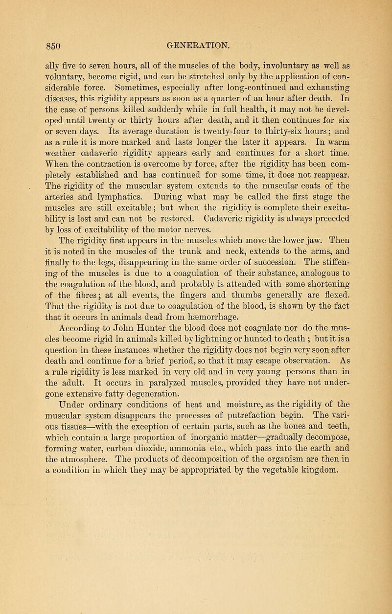 ally five to seven hours, all of the muscles of the body, involuntary as well as voluntary, become rigid, and can be stretched only by the application of con- siderable force. Sometimes, especially after long-continued and exhausting diseases, this rigidity appears as soon as a quarter of an hour after death. In the ease of persons killed suddenly while in full health, it may not be devel- oped until twenty or thirty hours after death, and it then continues for six or seven days. Its average duration is twenty-four to thirty-six hours; and as a rule it is more marked and lasts longer the later it appears. In warm weather cadaveric rigidity appears early and continues for a short time. When the contraction is overcome by force, after the rigidity has been com- pletely established and has continued for some time, it does not reappear. The rigidity of the muscular system extends to the muscular coats of the arteries and lymphatics. During what may be called the first stage the muscles are still excitable; but when the rigidity is complete their excita- bility is lost and can not be restored. Cadaveric rigidity is always preceded by loss of excitability of the motor nerves. The rigidity first appears in the muscles which move the lower jaw. Then it is noted in the muscles of the trunk and neck, extends to the arms, and finally to the legs, disappearing in the same order of succession. The stiffen- ing of the muscles is due to a coagulation of their substance, analogous to the coagulation of the blood, and probably is attended with some shortening of the fibres; at all events, the fingers and thumbs generally are flexed. That the rigidity is not due to coagulation of the blood, is shown by the fact that it occurs in animals dead from hsemorrhage. According to John Hunter the blood does not coagulate nor do the mus- cles become rigid in animals killed by lightning or hunted to death ; but it is a question in these instances whether the rigidity does not begin very soon after death and continue for a brief period, so that it may escape observation. As a rule rigidity is less marked in very old and in very young pei-sons than in the adult. It occurs in paralyzed muscles, provided they have not under- gone extensive fatty degeneration. Under ordinary conditions of heat and moisture, as the rigidity of the muscular system disappears the processes of putrefaction begin. The vari- ous tissues—with the exception of certain parts, such as the bones and teeth, which contain a large proportion of inorganic matter—gradually decompose, forming water, carbon dioxide, ammonia etc., which pass into the earth and the atmosphere. The products of decomposition of the organism are then in a condition in which they may be appropriated by the vegetable kingdom.