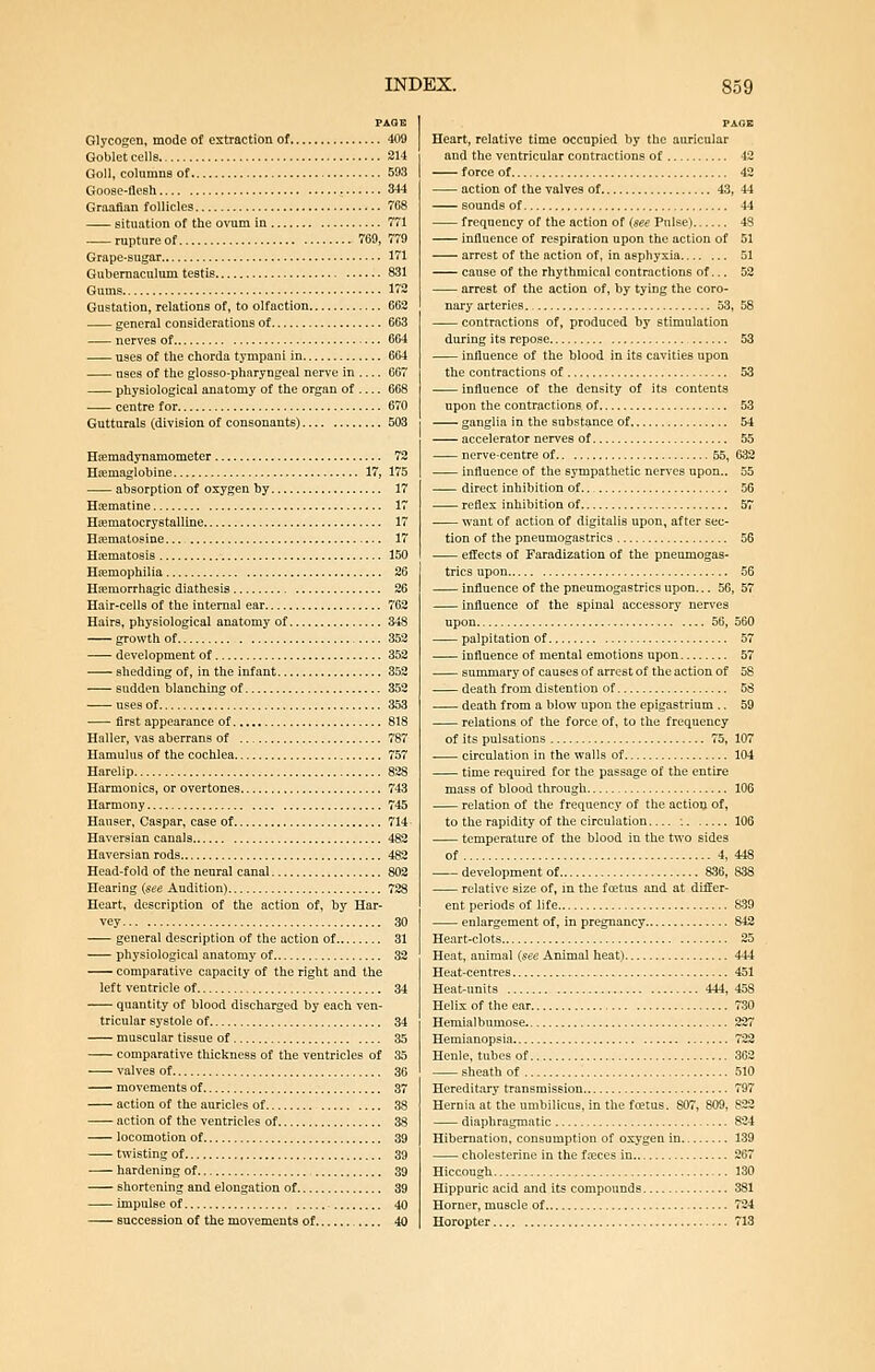 PAQE Glycogen, mode of extraction of 409 Goblet cells 214 GoU, columns of 593 Goose-ilcsh 344 Graafian follicles 768 situation of the ovum in 771 rupture of 769, 779 Grape-sugar 171 Gubernaculum testis 831 Gums 172 Gustation, relations of, to olfaction 662 general considerations of 663 nerves of 664 uses of tlie chorda tympani in 664 nses of the glosso-pharyngeal nerve in 067 physiological anatomy of the organ of 668 centre for 670 Gutturals (division of consonants) 503 Hffimadynamometer 72 Hiemaglobine 17, 175 absorption of oxygen by 17 Htematine 17 HiEmatocrystalline 17 H«matoeine 17 Hrematosis 150 Hiemophilia 26 H^emorrhagic diathesis 26 Hair-cells of the internal ear 762 Hairs, physiological anatomy of 348 growth of 352 development of 352 shedding of, in the infant 352 sudden blanching of 352 uses of 353 ■ first appearance of 818 Haller, vas aberrans of 787 Hamulus of the cochlea 757 Harelip 828 Harmonics, or overtones 743 Harmony 745 Hauser, Caspar, case of 714 Haversian canals 482 Haversian rods 482 Head-fold of the neural canal 802 Hearing {see Audition) 728 Heart, description of the action of, by Har- vey 30 general description of the action of 31 physiological anatomy of 32 comparative capacity of the right and the left ventricle of 34 quantity of blood discharged by each ven- tricular systole of 34 muscular tissue of 35 comparative thickness of the ventricles of 35 valves of 36 movements of 37 action of the auricles of 38 action of the ventricles of 38 locomotion of 39 twisting of 39 hardening of , 39 shortening and elongation of 39 impulse of - 40 succession of the movements of 40 PAGE Heart, relative time occupied by the auricular and the ventricular contractions of 42 force of 42 action of the valves of 43, 44 sounds of 44 frequency of the action of {see Pnlse) 48 influence of respiration upon the action of 51 arrest of the action of, in asphyxia 51 cause of the rhythmical contractions of.., 52 arrest of the action of, by tying the coro- nary arteries 53, 58 contractions of, produced by stimulation during its repose 53 influence of the blood in its cavities upon the contractions of 53 influence of the density of its contents upon the contractions of 53 ganglia in the substance of 54 accelerator nerves of 55 nerve-centre of 55, 632 influence of the sympathetic nerves upon.. 55 direct inhibition of 56 reflex inhibition of 57 want of action of digitalis upon, after sec- tion of the pneumogastrics 56 effects of Faradization of the pneumogas- trics upon 56 influence of the pneumogastrics upon... 56, 57 influence of the spinal accessory nerves upon 56, 560 palpitation of 57 influence of mental emotions upon 57 summary of causes of arrest of the action of 58 . death from distention of 58 death from a blow upon the epigastrium .. 59 relations of the force of, to the frequency of its pulsations 75, 107 circulation in the walls of 104 time required for the passage of the entire mass of blood through 106 relation of the frequency of the actioQ, of, to the rapidity of the circulation : 106 temperature of the blood in the two sides of 4, 448 development of 836, 838 relative size of, in the foetus and at differ- ent periods of life 839 enlargement of, in pregnancy 842 Heart-clots 25 Heat, animal {see Animal heat) 444 Heat-centres 451 Heat-units 444, 458 Helix of the ear 730 Hemialbumose 227 Hemianopsia 722 Henle, tubes of 362 sheath of 510 Hereditary transmission 797 Hernia at the umbilicus, in the fcetus, 807, 809, 822 diaphragmatic 824 Hibernation, consumption of oxygen in 139 cholesterine in the fieces in 267 Hiccough 130 Hippuric acid and its compounds 381 Horner, muscle of 724 Horopter 713