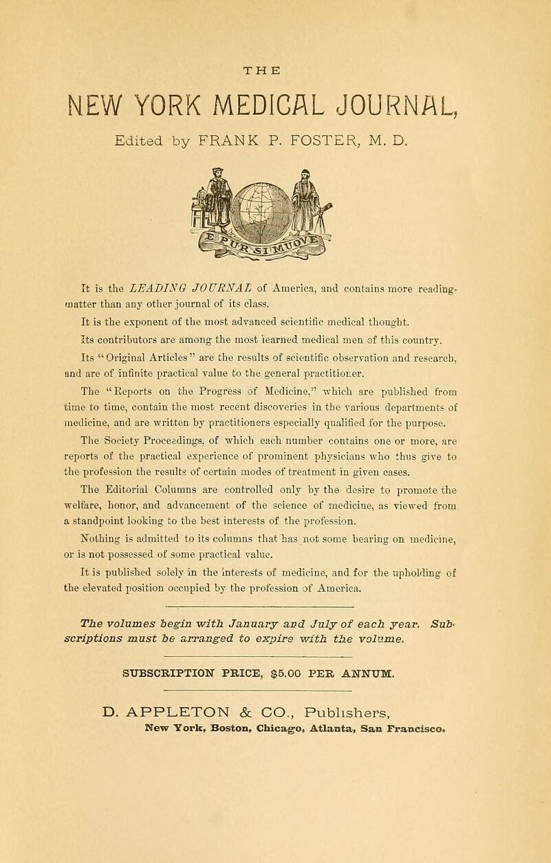 THE NEW YORK MEDICAL JOURNAL, Edited by FRANK P. FOSTER, M. D. It is the LEADING JOURNAL of America, and contains more reading- matter than any other journal of its class. It is the exponent of the most advanced scientific medical thought. Its contributors are among the most learned medical men of this country. Its  Original Articles  are the results of scientific observation and research, and are of infinite practical value to the general practitioner. The Reports on the Progress of Medicine, which are published from time to time, contain the most recent discoveries in the various departments of medicine, and are written by practitioners especially qualified for the purpose. The Society Proceedings, of which each numher contains one or more, are reports of the practical experience of prominent physicians who thus give to the profession the results of certain modes of treatment in given oases. The Editorial Columns are controlled only by the desire to promote the welfare, honor, and advancement of the science of medicine, as viewed from a standpoint looking to the best interests of the profession. Nothing is admitted to its columns that has not some hearing on medicine, or is not possessed of some practical value. It is published solely in the interests of medicine, and for the upholding of the elevated position occupied by the profession of America. The volumes be^in with January and July ot each year, Sub- scriptions must be arranged to e:^pire with the volume. SUBSCRIPTION PRICE, $5.00 PER ANNUM. D. APPLETON & CO., Publishers, New York, Boston, Chicago, Atlanta, San Francisco,