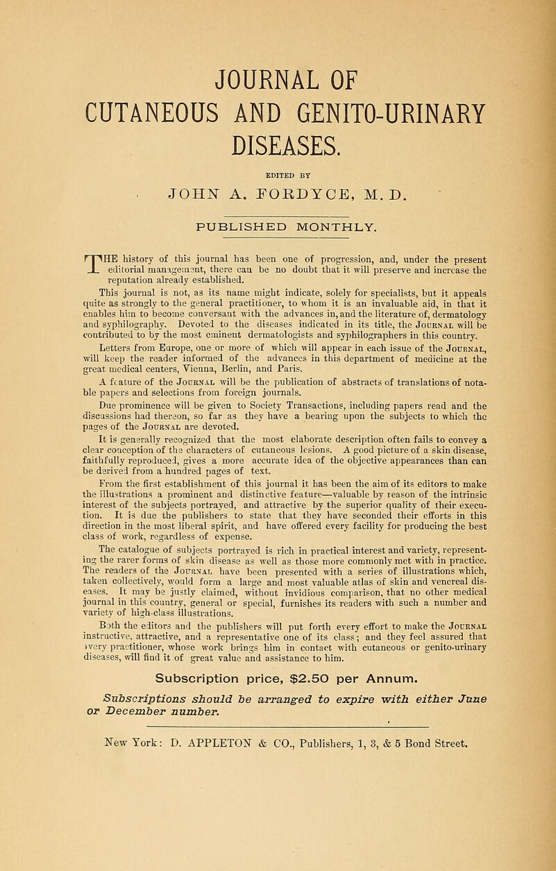 JOURNAL OF CUTANEOUS AND GENITO-URINARY DISEASES. EDITED BY JOHN A. rORDYCE, M. D. PUBLISHED MONTHLY. THE history of this journal has been one of progression, and, under the present editorial manageraant, there can be no doubt that it will preserve and increase the reputation already established. This journal is not, as its name might indicate, solely for specialists, hut it appeals quite as strongly to the general practitioner, to whom it is an invaluable aid, in that it enables hun to become conversant with the advances in, and the literature of, dermatology and syphilography. Devoted to the diseases indicated in its title, the Journal will be contributed to by the most eminent dermatologists and syphilographers in this country. Letters from Europe, one or more of which will appear in each issue of the JotTRNAL, will keep the reader informed of the advances in this department of medicine at the great medical centers, Vienna, Berlin, and Paris. A feature of the Journal will be the publication of abstracts of translations of nota- ble papers and selections from foreign journals. Due prominence will be given to Society Transactions, including papers read and the discussions had thereon, so far as they have a bearing upon the subjects to which the pages of the Journal are devoted. It is generally recognized that the most elaborate description often fails to convey a clear conception of the characters of cutaneous lesions. A good picture of a skin disease, faithfully reproduced, gives a more accurate idea of the objective appearances than can be derived from a hundred pages of text. From the first establishment of this journal it has been the aim of its editors to make the illustrations a prominent and distinctive feature—valuable by reason of the intrinsic interest of the subjects portrayed, and attractive by the superior quality of their execu- tion. It is due the publishers to state tliat they have seconded their efforts in this direction in the most liberal spirit, and have offered every facility for producing the best class of work, regardless of expense. The catalogue of subjects portrayed is rich in practical interest and variety, represent- ing the rarer forms of skin disease as well as those more commonly met with in practice. The readers of the Jouknal have been presented with a series of illustrations which, taken collectively, would form a large and most valuable atlas of skin and venereal dis- eases. It may be justly claimed, without invidious comparison, that no other medical journal in this country, general or special, furnishes its readers with such a number and variety of high-class illustrations. Both the editors and the publishers will put forth every effort to make the Journal instructive, attractive, and a representative one of its class; and they feel assured that ivery practitioner, whose work brings him in contact with cutaneous or genito-urinary diseases, will find it of great value and assistance to him. Subscription price, $2.50 per Annum. Subscriptions should be arranged to expire with either June or December number.