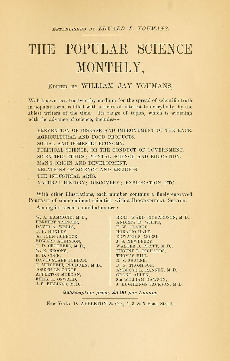 EsTASLisnED BY EDWARD L. YOUMANS. THE POPULAR SCIENCE MONTHLY, Edited by WILLIAM JAY YOUMANS, Well known as a trustworthy medium for the spread of scientific truth in popular form, is filled with articles of interest to everybody, by the ablest writers of the time. Its range of topics, which is widening with the advance of science, includes— PREVENTION OF DISEASE AND IMPROVEMENT OF THE RACE. AGRICULTURAL AND FOOD PRODUCTS. SOCIAL AND DOMESTIC ECONOMY. POLITICAL SCIENCE, OR THE CONDUCT OF (rOVERNMENT. SCIENTIFIC ETHICS; MENTAL SCIENCE AND EDUCATION. MAN'S ORIGIN AND DEVELOPMENT. RELATIONS OF SCIENCE AND RELIGION. THE INDUSTRIAL ARTS. NATURAL HISTORY; DISCOVERY; EXPLORATION, ETC. With other illustrations, each number contains a finely engraved Portrait of some eminent scientist, with a Biographical Sketch. Among its recent contributors are : W. A. HAMMOND, M.D., HEEBEET SPENCER, DAVID A. WELLS, T. H. HUXLEY, Sib JOHN LUBBOCK, EDWAED ATKINSON, T. D. CROTHEES, M.D., W. K. BEOOKS, E. D. COPE, DAVID STARE JOEDAN, T. MITCHELL PEUDDEN, M.D., JOSEPH LE CONTE, APPLETON MORGAN, FELIX L. OSWALD, J. S. BILLINGS, M. D., BENJ. WAED EICHAKDSON, M. D.. ANDEEW D. WHITE, F. W. CLARKE, HOEATIO HALE, EDWAED S. MOESE, J. S. NEWBEREY, WALTER B. PLATT, M. D., EUGENE L. RICHARDS, THOMAS HILL, N. S. SHALER, D. 6. THOMPSON, AMBROSE L. EANNEY, M.D., GEANT ALLEN, Sir WILLIAM DAWSON, J. HUGHLINGS JACKSON, M.D. Subscription price, $5.00 per Annum.