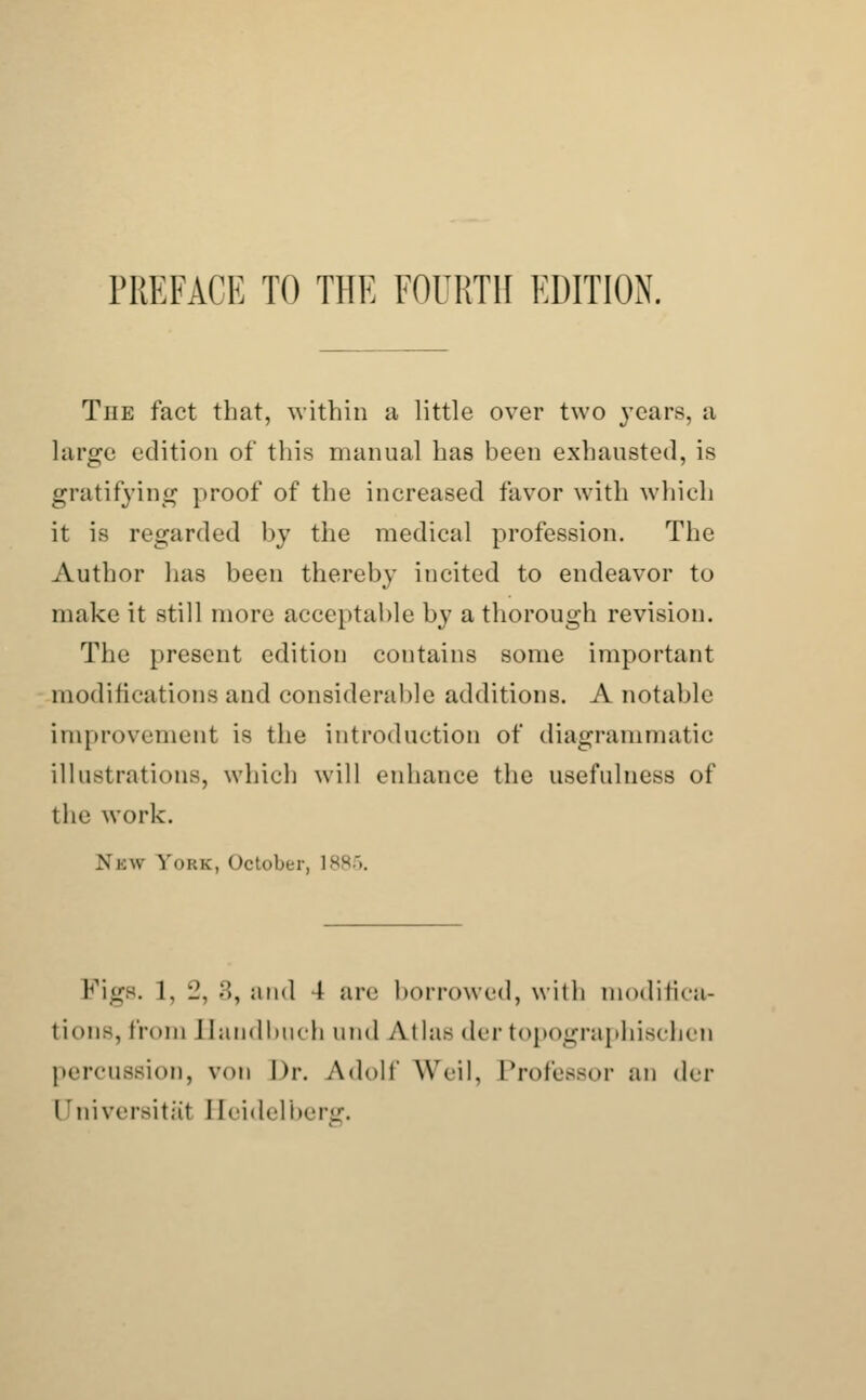 The fact that, within a little over two years, a large edition of this manual has been exhausted, is gratifying proof of the increased favor with which it is regarded by the medical profession. The Author has been thereby incited to endeavor to make it still more acceptable by a thorough revision. The present edition contains some important modifications and considerable additions. A notable improvement is the introduction of diagrammatic illustrations, which will enhance the usefulness of the work. .\i:w Fobs, October, 1885. Figs. 1. •_'. :!, and 4 arc borrowed, with modifica- tions, from Handbuch and Alias der topographischen percussion, von Dr. Adolf Weil. Professor an der I'nivcrsitat Heidelberg.