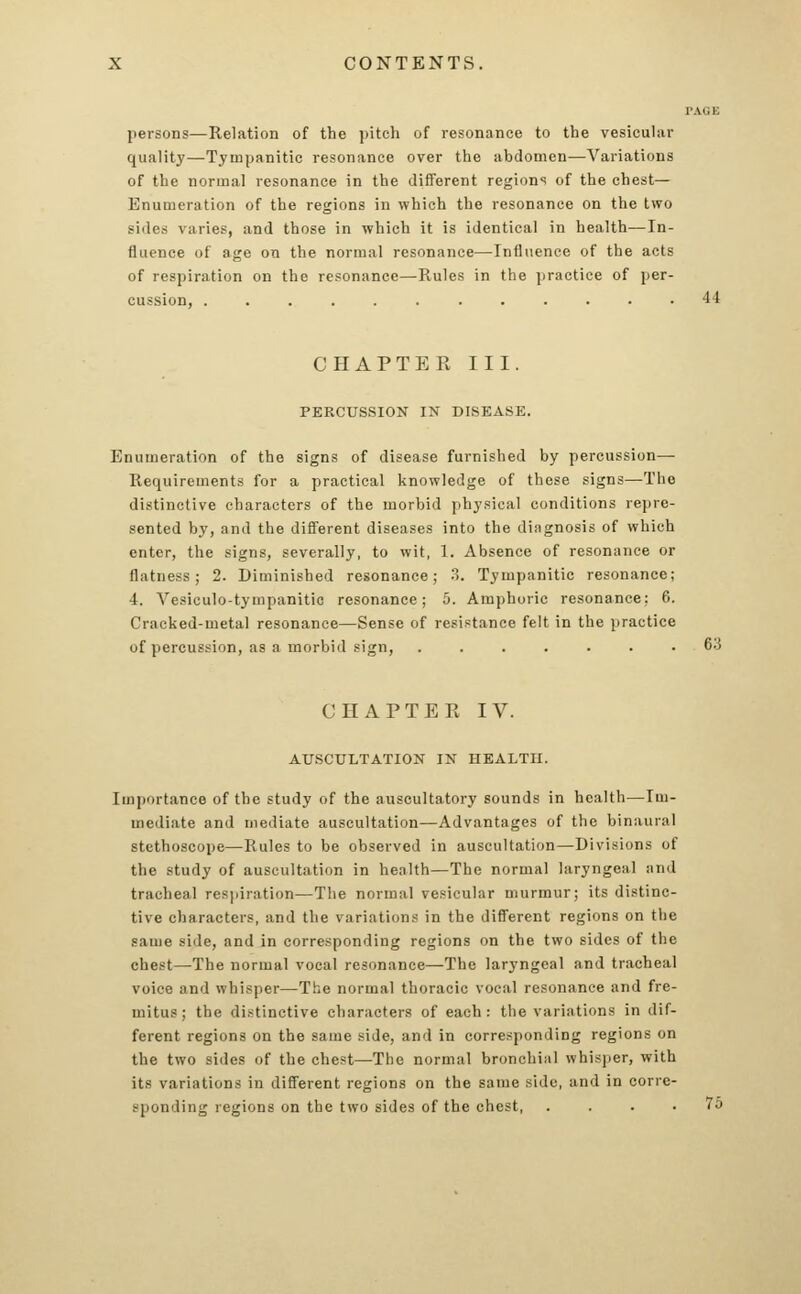 PAGE persons—Relation of the pitch of resonance to the vesicular quality—Tympanitic resonance over the abdomen—Variations of the normal resonance in the different regions of the chest— Enumeration of the regions in which the resonance on the two sides varies, and those in which it is identical in health—In- fluence of age on the normal resonance—Influence of the acts of respiration on the resonance—Rules in the practice of per- cussion, ............ 11 CHAPTER III. PERCUSSION IN DISEASE. Enumeration of the signs of disease furnished by percussion— Requirements for a practical knowledge of these signs—The distinctive characters of the morbid physical conditions repre- sented by, and the different diseases into the diagnosis of which enter, the signs, severally, to wit, 1. Absence of resonance or flatness; 2. Diminished resonance; 3. Tympanitic resonance; 4. Vesiculotympanitic resonance; 5. Amphoric resonance: 6. Cracked-metal resonance—Sense of resistance felt in the practice of percussion, as a morbid sign, ....... 63 CHAPTER IV. AUSCULTATION IN HEALTH. Importance of the study of the auscultatory sounds in health—Im- mediate and mediate auscultation—Advantages of the binaural stethoscope—Rules to be observed in auscultation—Divisions of the study of auscultation in health—The normal laryngeal and tracheal respiration—The normal vesicular murmur; its distinc- tive characters, and the variations in the different regions on tlie same side, and in corresponding regions on the two sides of the chest—The normal vocal resonance—The laryngeal and tracheal voice and whisper—The normal thoracic vocal resonance and fre- mitus; the distinctive characters of each: the variations in dif- ferent regions on the same side, and in corresponding regions on the two sides of the chest—The normal bronchial whisper, with its variations in different regions on the same side, and in corre- sponding regions on the two sides of the chest, .... 75