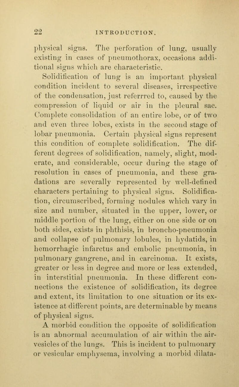 physical signs. The perforation of lung, usually existing in cases of pneumothorax, occasions addi- tional signs which are characteristic. Solidification of lung is an important physical condition incident to several diseases, irrespective of the condensation, just referrred to, caused by the compression of liquid or air in the pleural sac. Complete consolidation of an entire lobe, or of two and even three lobes, exists in the second stage of lobar pneumonia. Certain physical signs represent this condition of complete solidification. The dif- ferent degrees of solidification, namely, slight, mod- crate, and considerable, occur during the stage of resolution in cases of pneumonia, and these gra- dations are severally represented by well-defined characters pertaining to physical signs. Solidifica- tion, circumscribed, forming nodules which vary in size and number, situated in the upper, lower, or middle portion of the lung, either on one side or on both sides, exists in phthisis, in broncho-pneumonia and collapse of pulmonary lobules, in hydatids, in hemorrhagic infarctus and embolic pneumonia, in pulmonary gangrene, and in carcinoma. It exists, greater or less in degree and more or less extended, in interstitial pneumonia. In these different con- nections the existence of solidification, its degree and extent, its limitation to one situation or its ex- istence at different points, are determinable by means of physical signs. A morbid condition the opposite of solidification is an abnormal accumulation of air within the air- vesicles of the lungs. This is incident to pulmonary or vesicular emphysema, involving a morbid dilata-