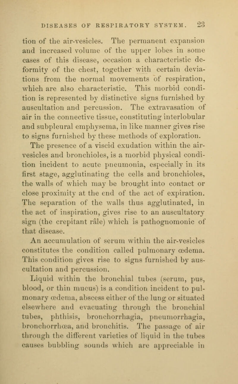 tion of the air-vesicles. The permanent expansion and increased vol nine of the upper lobes in some cases of this disease, occasion a characteristic de- formity of the chest, together with certain devia- tions from the normal movements of respiration, which are also characteristic. This morbid condi- tion is represented by distinctive signs furnished by auscultation and percussion. The extravasation of air in the connective tissue, constituting interlobular and subpleural emphysema, in like manner gives rise to signs furnished by these methods of exploration. The presence of a viscid exudation within the air- vesicles and bronchioles, is a morbid physical condi- tion incident to acute pneumonia, especially in its first stage, agglutinating the cells and bronchioles, the walls of which may be brought into contact or close proximity at the end of the act of expiration. The separation of the walls thus agglutinated, in the act of inspiration, gives rise to an auscultatory sign (the crepitant rale) which is pathognomonic of that disease. An accumulation of serum within the air-vesicles constitutes the condition called pulmonary oedema. This condition gives rise to signs furnished by aus- cultation and percussion. Liquid within the bronchial tubes (serum, pus, blood, or thin mucus') is a condition incident to pul- monary oedema, abscess either of the lung or situated elsewhere and evacuating through the bronchial tubes, phthisis, bronchorrhagia, pneumorrhagia, bronchorrhcea, and bronchitis. The passage of air through the different varieties of liquid in the tubes cause- bubbling sounds which are appreciable in