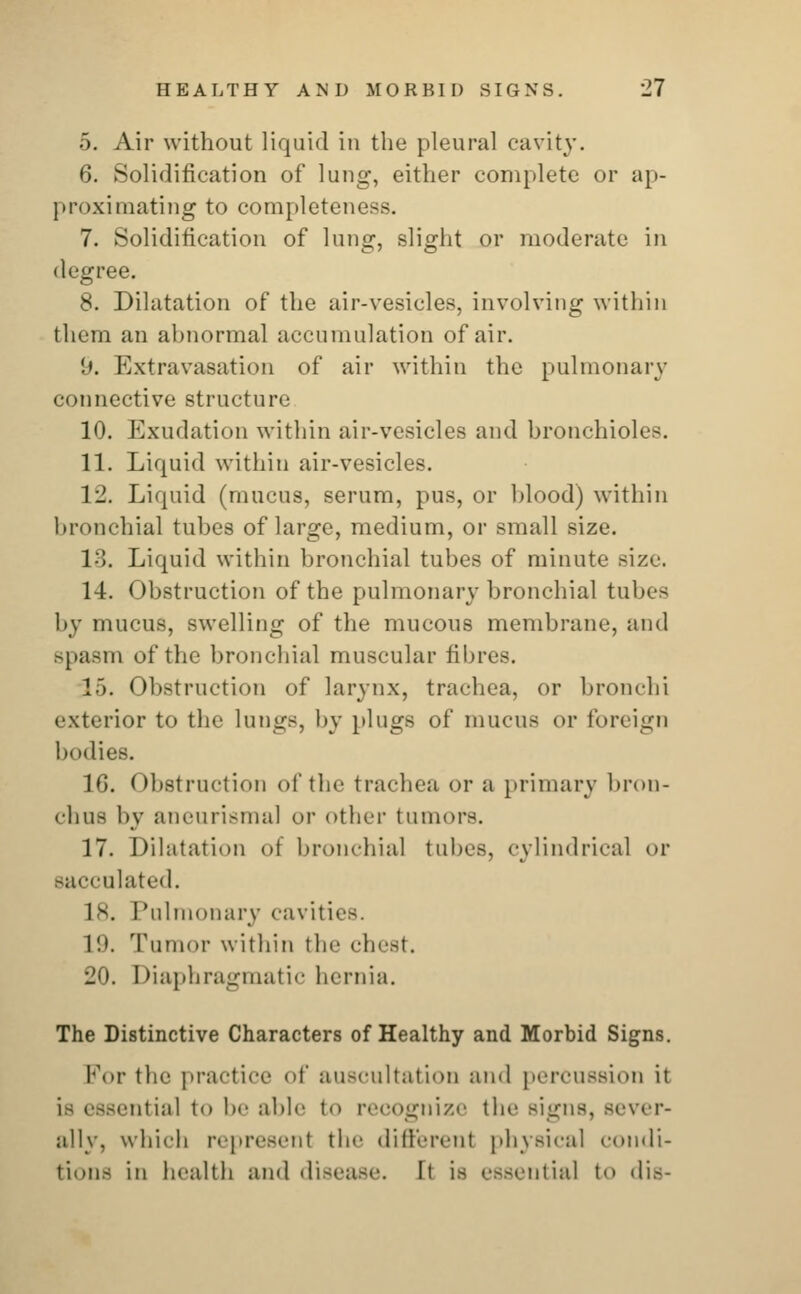 5. Air without liquid in the pleural cavity. 6. Solidification of lung, either complete or ap- proximating to completeness. 7. Solidification of lung, slight or moderate in degree. 8. Dilatation of the air-vesicles, involving within them an abnormal accumulation of air. '.». Extravasation of air within the pulmonary connective structure 10. Exudation within air-vesicles and bronchioles. 11. Liquid within air-vesicles. 12. Liquid (mucus, serum, pus, or blood) within bronchial tubes of large, medium, or small size. 1.. Liquid within bronchial tubes of minute size. 14. Obstruction of the pulmonary bronchial tubes by mucus, swelling of the mucous membrane, and spasm of the bronchial muscular fibres. 15. Obstruction of larynx, trachea, or bronchi exterior to the lungs, by plugs of mucus or foreign bodies. 16. Obstruction of the trachea or a primary bron- chus by aneurismal or other tumors. 17. Dilatation of bronchial tubes, cylindrical or sacculated. 1s. Pulmonary cavities. L9. Tumor within the chest. 20. Diaphragmatic hernia. The Distinctive Characters of Healthy and Morbid Signs. For the practice of auscultation and percussion it is essential tO be able to recognize the signs, sever- ally, which represent the differenl physical condi- tions in health ami disease. It is essential to dis-