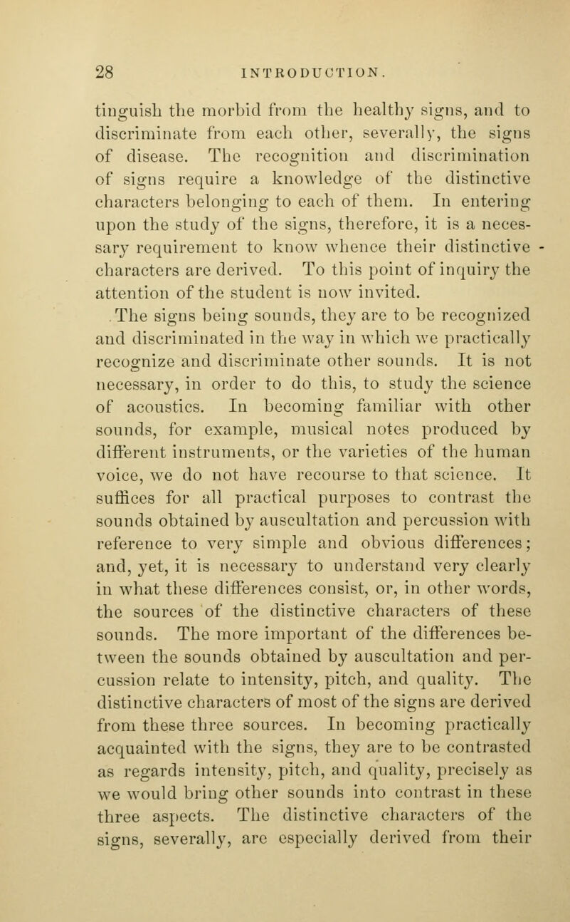tinguish the morbid from the healthy signs, and to discriminate from each other, severally, the signs of disease. The recognition and discrimination of signs require a knowledge of the distinctive characters belonging to each of them. In entering upon the study of the signs, therefore, it is a neces- sary requirement to know whence their distinctive characters are derived. To this point of inquiry the attention of the student is now invited. The signs being sounds, they are to be recognized and discriminated in the way in which we practically recognize and discriminate other sounds. It is not necessary, in order to do this, to study the science of acoustics. In becoming familiar with other sounds, for example, musical notes produced by different instruments, or the varieties of the human voice, we do not have recourse to that science. It suffices for all practical purposes to contrast the sounds obtained by auscultation and percussion with reference to very simple and obvious differences; and, yet, it is necessary to understand very clearly in what these differences consist, or, in other words, the sources of the distinctive characters of these sounds. The more important of the differences be- tween the sounds obtained by auscultation and per- cussion relate to intensity, pitch, and quality. The distinctive characters of most of the signs are derived from these three sources. In becoming practically acquainted with the signs, they are to be contrasted as regards intensity, pitch, and quality, precisely as we would bring other sounds into contrast in these three aspects. The distinctive characters of the signs, severally, are especially derived from their