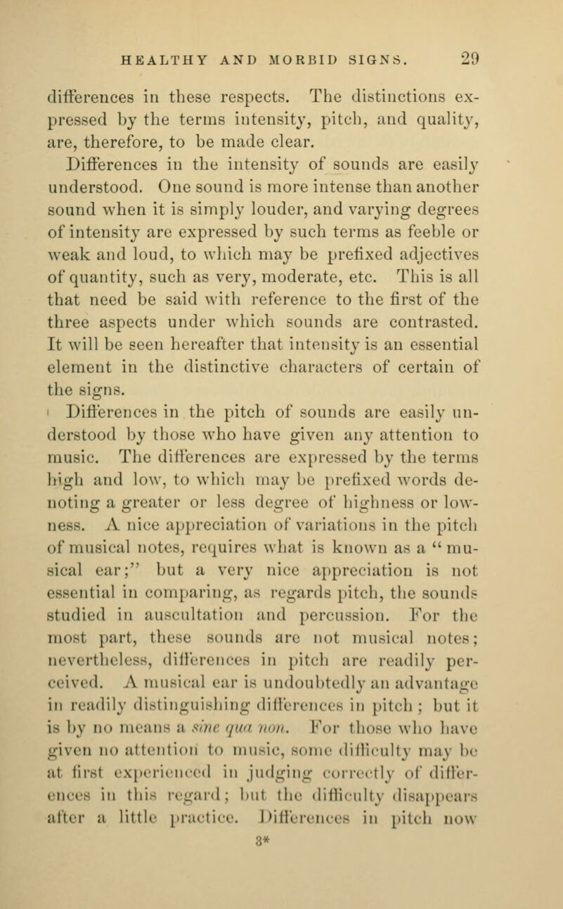 differences in these respects. The distinctions ex- pressed by the terms intensity, pitch, and quality, are, therefore, to be made clear. Differences in the intensity of sounds are easily understood. One sound is more intense than another sound when it is simply louder, and varying degrees of intensity are expressed by such terms as feeble or weak and loud, to which may be prefixed adjectives of quantity, such as very, moderate, etc. This is all that need be said with reference to the first of the three aspects under which sounds are contrasted. It will be seen hereafter that intensity is an essential element in the distinctive characters of certain of the signs. Differences in the pitch of sounds are easily un- derstood by those who have given any attention to music. The differences are expressed by the terms bigh and low, to which may be prefixed words de- noting a greater or less degree of highness or low- ness. A nice appreciation of variations in the pitch of musical notes, requires what is known as a mu- Bical ear; but a very nice appreciation is not essential in comparing, as regards pitch, the soun<l> studied in auscultation and percussion. For the CQOSl part, these sounds are not musical notes; nevertheless, differences in pitch are readily per- ceived. A musical ear is undoubtedly an advantage in readily distinguishing differences in pitch: hut ii is by n<> means a sine >/>/'/ rum. For those who have given no attention to music, some difficulty niav DO at first experienced in judging correctly of differ- ences in this regard: hut die difficulty disappears alter a little practice. Differences in pitch now 3*