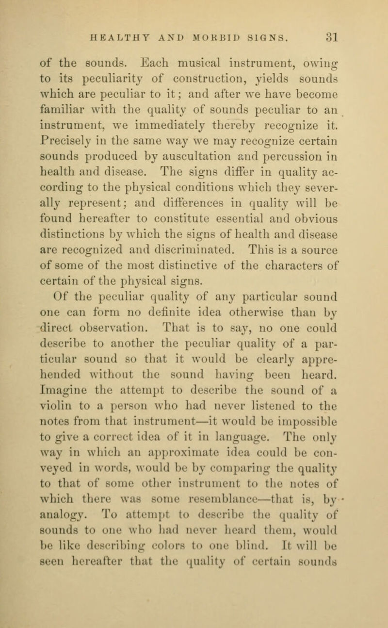 of the sounds. Each musical instrument, owing to its peculiarity of construction, yields sounds which are peculiar to it; and after we have become familiar with the quality of sounds peculiar to an instrument, we immediately thereby recognize it. Precisely in the same way we may recognize certain sounds produced by auscultation and percussion in health and disease. The signs differ in quality ac- cording to the physical conditions which they sever- ally represent; and differences in quality will he found hereafter to constitute essential and obvious distinctions by which the Bigns of health and disease are recognized and discriminated. This is a source of some of the most distinctive of the characters of certain of the physical signs. < >f the peculiar quality of any particular sound one ean form no definite idea otherwise than by direct observation. That is to say, no one could describe to another the peculiar quality of a par- ticular sound so that it would be clearly appre- hended without the sound having been heard. Imagine tin- attempt to describe the sound of a violin to a person who had never listened to the notes from that instrument—it would he impossible to give a correct idea of it in language. The only way in which an approximate idea could be con- veyed in words, would be by comparing the quality to that of some other instrument to the notes of which there was some resemblance—that is, by analogy. 'I'd attempt to describe tin- quality of sounds to one who had never heard them, would he like describing colors to one blind. It will be Been hereafter that the quality of en-tain Bounds