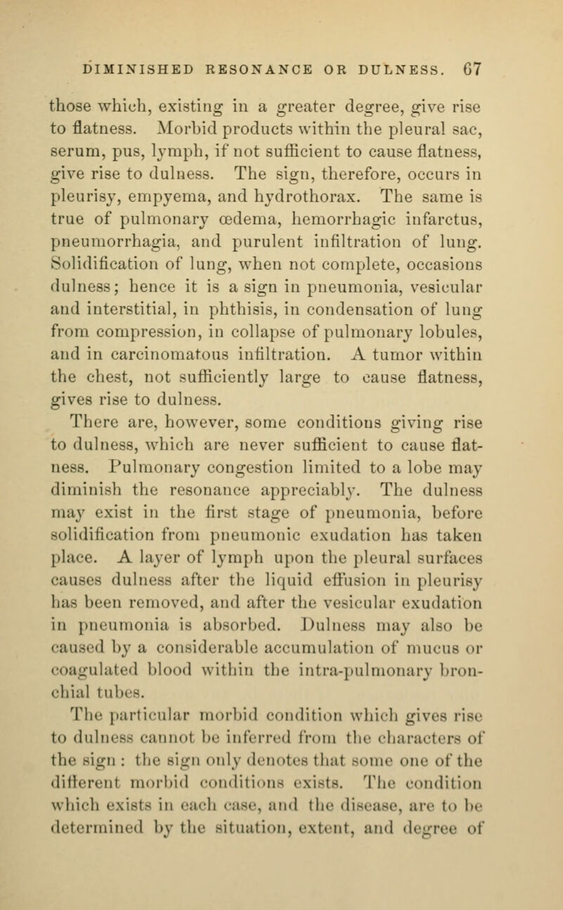 DIMINISHED RESONANCE OR DULNESS. G7 those which, existing in a greater degree, give rise to flatness. Morbid products within the pleural sac, serum, pus, lymph, if* not sufficient to cause flatness, give rise to dulness. The sign, therefore, occurs in pleurisy, empyema, and hydrothorax. The same is true of pulmonary cedema, hemorrhagic infarctus, pneumorrhagia, and purulent infiltration of lung. Solidification of lung, when not complete, occasions dulness; hence it is a sign in pneumonia, vesicular and interstitial, in phthisis, in condensation of lung from compression, in collapse of pulmonary lohules, and in carcinomatous infiltration. A tumor within the chest, not sufficiently large to cause flatness, gives rise to dulness. There are, however, some conditions giving rise to dulness, which are never sufficient to cause flat- ness. Pulmonary congestion limited to a lobe may diminish the resonance appreciably. The dulness may exist in the first stage of pneumonia, before solidification from pneumonic exudation lias taken place. A layer of lymph upon the pleural surfaces causes dulness after the liquid effusion in pleurisy baa been removed, and after the vesicular exudation in pneumonia is absorbed. Dulness may also be caused by a considerable accumulation of mucus or Emulated blood within the infra-pulmonary bron- chial lu!' The particular morbid condition which gives rise to dulness cannot be inferred from the characters of the sign : the sign only denotes thai aome one of the different morbid conditions exists. The condition which exists in each caBO, ;md the disease, are to be determined by the situation, extent, and degree of