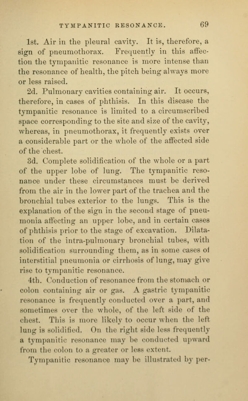 1st. Air ill the pleural cavity. It is, therefore, a sign of pneumothorax. Frequently in this affec- tion the tympanitic resonance is more intense than the resonance of health, the pitch being always more or less raised. 2d. Pulmonary cavities containing air. It occurs, therefore, in cases of phthisis. In this disease the tympanitic resonance is limited to a circumscribed space corresponding to the site and size of the cavity, whereas, in pneumothorax, it frequently exists over a considerable part or the whole of the affected side of the chest. 3d. Complete solidification of the whole or a part of the upper lobe of lung. The tympanitic reso- nance under these circumstances must be derived from the air in the lower part of the trachea and the bronchial tubes exterior to the lungs. This is the explanation of the sign in the second stage of pneu- monia affecting an upper lobe, and in certain cases of phthisis prior to the stage of excavation. Dilata- tion of the intra-pulmonary bronchial tubes, with solidification surrounding them, as in some cases of interstitial pneumonia or cirrhosis of lung, may give rise to tympanitic resonance. 4th. (londuction of resonance from the stomach or colon containing air or gas. A gastric tympanitic resonance is frequently conducted over a part, and Bometimes over the whole, I the left side of the chest. This is more Likely to occur when the left lung is solidified. On the right side Less frequently a tympanitic resonance may be conducted upward from the colon to a greater or Less extent Tympanitic resonance may be Illustrated by per-