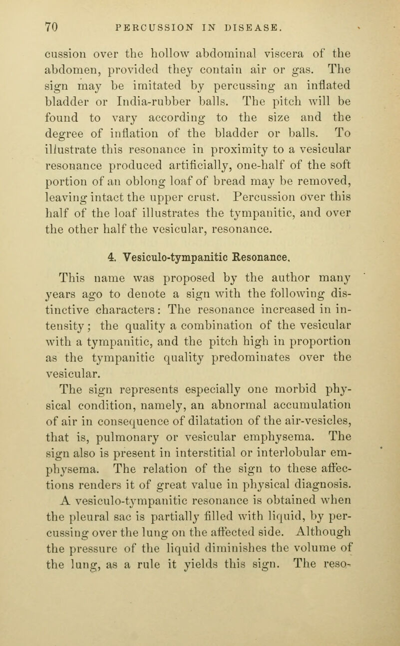 cussion over the hollow abdominal viscera of the abdomen, provided they contain air or gas. The sign may be imitated by percussing an inflated bladder or India-rubber balls. The pitch will be found to vary according to the size and the degree of inflation of the bladder or balls. To illustrate this resonance in proximity to a vesicular resonance produced artificially, one-half of the soft portion of an oblong loaf of bread may be removed, leaving intact the upper crust. Percussion over this half of the loaf illustrates the tympanitic, and over the other half the vesicular, resonance. 4. Vesiculo-tympanitic Resonance. This name was proposed by the author many years ago to denote a sign with the following dis- tinctive characters: The resonance increased in in- tensity ; the quality a combination of the vesicular with a tympanitic, and the pitch high in proportion as the tympanitic quality predominates over the vesicular. The sign represents especially one morbid phy- sical condition, namely, an abnormal accumulation of air in consequence of dilatation of the air-vesicles, that is, pulmonary or vesicular emphysema. The sign also is present in interstitial or interlobular em- physema. The relation of the sign to these affec- tions renders it of great value in physical diagnosis. A vesiculo-tympanitic resonance is obtained when the pleural sac is partially filled with liquid, by per- cussing over the lung on the affected side. Although the pressure of the liquid diminishes the volume of the lung, as a rule it yields this sign. The reso-