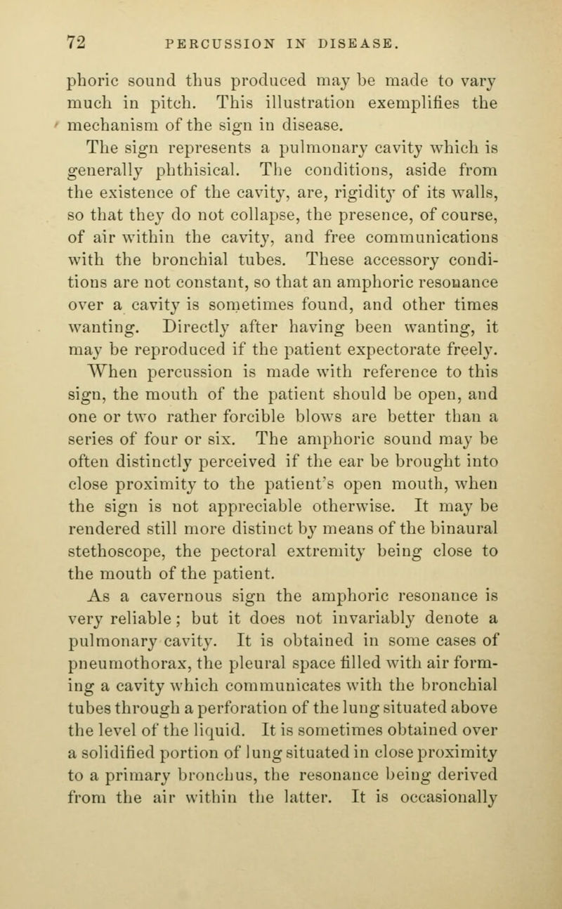 phoric sound thus produced may be made to vary much in pitch. This illustration exemplifies the mechanism of the sign in disease. The sign represents a pulmonary cavity which is generally phthisical. The conditions, aside from the existence of the cavity, are, rigidity of its walls, so that they do not collapse, the presence, of course, of air within the cavity, and free communications with the bronchial tubes. These accessory condi- tions are not constant, so that an amphoric resonance over a cavity is sometimes found, and other times wanting. Directly after having been wanting, it may be reproduced if the patient expectorate freely. When percussion is made with reference to this sign, the mouth of the patient should be open, and one or two rather forcible blows are better than a series of four or six. The amphoric sound may be often distinctly perceived if the ear be brought into close proximity to the patient's open mouth, when the sign is not appreciable otherwise. It may be rendered still more distinct by means of the binaural stethoscope, the pectoral extremity being close to the mouth of the patient. As a cavernous sign the amphoric resonance is very reliable; but it does not invariably denote a pulmonary cavity. It is obtained in some cases of pneumothorax, the pleural space tilled with air form- ing a cavity which communicates with the bronchial tubes through a perforation of the lung situated above the level of the liquid. It is sometimes obtained over a solidified portion of lung situated in close proximity to a primary bronchus, the resonance being derived from the air within the latter. It is occasionally