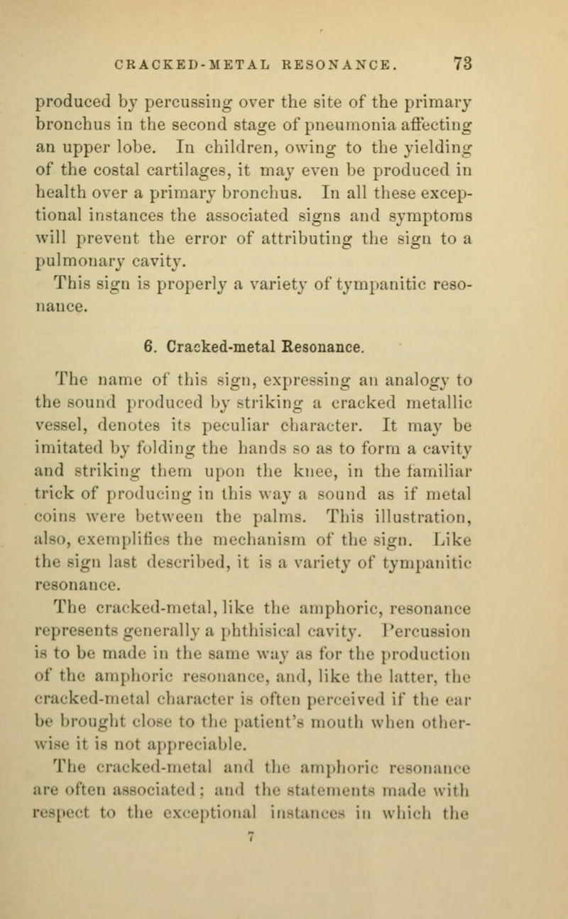 produced by percussing over the site of the primary bronchus in the second stage of pneumonia affecting an upper lobe. In children, owing to the yielding of the costal cartilages, it may even be produced in health over a primary bronchus. In all these excep- tional instances the associated signs and symptoms will prevent the error of attributing the sign to a pulmonary cavity. This sign is properly a variety of tympanitic reso- nance. 6. Cracked-metal Resonance. The name of this sign, expressing an analogy to the sound produced by striking a cracked metallic vessel, denotes its peculiar character. It may be imitated by folding the hands so as to form a cavity and Btriking them upon the knee, in the familiar trick of producing in this way a sound as if metal coins were between the palms. This illustration, also, exemplifies the mechanism of the Bign. Like 111• - Bign last described, it is a variety of tympanitic resonance. The cracked-metal, like the amphoric, resonance represents generally a phthisical cavity. Percussion i- to be made in the same way as for the production of the amphoric resonance, and, like the latter, the cracked-metal character is often perceived if the ear be brought close to the patient's mouth when other- uise it is not appreciable. The cracked-metal ami the amphoric resonance are often associated: and the statements made with respect to the exceptional instances in which the