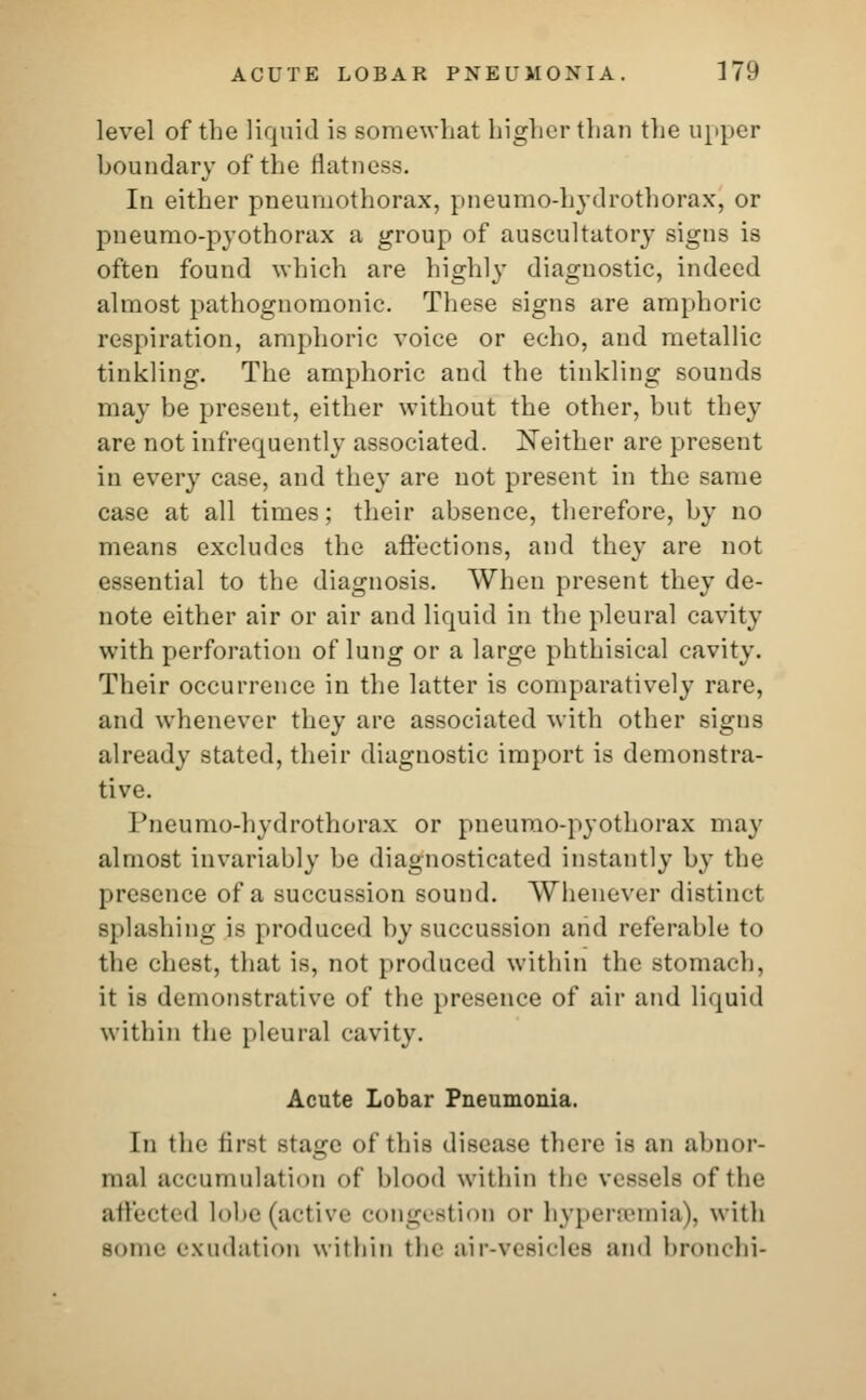 level of the liquid is somewhat higher than the upper boundary of the flatness. In either pneumothorax, pneumo-hydrothorax, or pneumo-pyothorax a group of auscultatory signs is often found which are highly diagnostic, indeed almost pathognomonic. These signs are amphoric respiration, amphoric voice or echo, and metallic tinkling. The amphoric and the tinkling sound- may be present, either without the other, but they are not infrequently associated. Neither are present in every case, and they are not present in the same case at all times; their absence, therefore, by no means excludes the affections, and they are not essential to the diagnosis. When present they de- note either air or air and liquid in the pleural cavity with perforation of lung or a large phthisical cavity. Their occurrence in the latter is comparatively rare, and whenever they are associated with other signs already stated, their diagnostic import is demonstra- tive. I'neumo-hydrothorax or pneumo-pyothorax may almost invariably be diagnosticated instantly by the presence of a succussion sound. Whenever distinct splashing is produced by succussion and referable to the chest, that is, not produced within the stomach, it is demonstrative of the presence of air and liquid within the pleural cavity. Acute Lobar Pneumonia. In the first stage of this disease there is an abnor- mal accumulation of blood within the vessels of the affected lobe (active congestion or hyperemia), with Borne exudation within the air-vesiclee and bronchi-