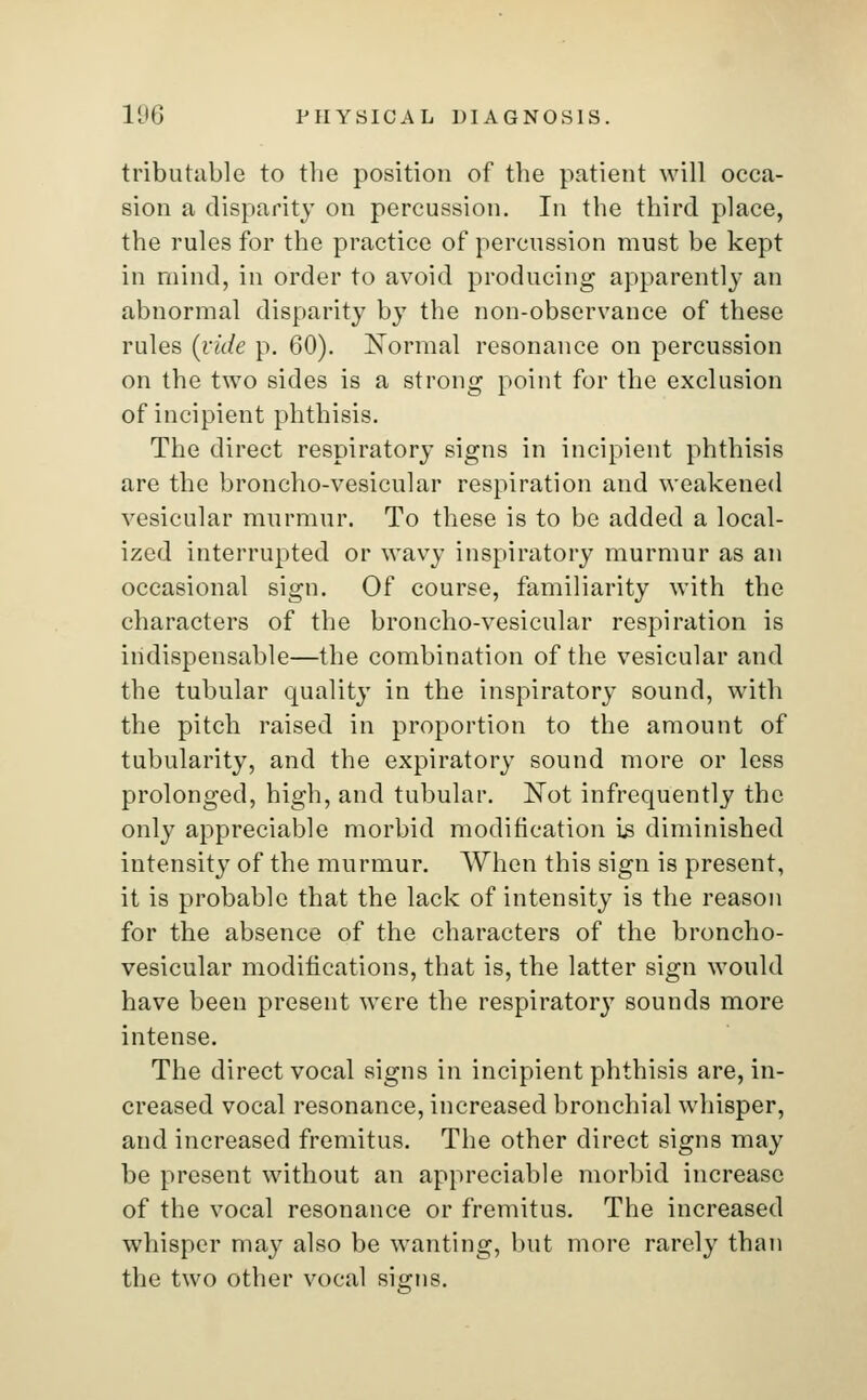 tributable to the position of the patient will occa- sion a disparity on percussion. In the third place, the rules for the practice of percussion must be kept in mind, in order to avoid producing apparently an abnormal disparity by the non-observance of these rules (vide p. 60). Normal resonance on percussion on the two sides is a strong point for the exclusion of incipient phthisis. The direct respiratory signs in incipient phthisis are the broncho-vesicular respiration and weakened vesicular murmur. To these is to be added a local- ized interrupted or wavy inspiratory murmur as an occasional sign. Of course, familiarity with the characters of the broncho-vesicular respiration is indispensable—the combination of the vesicular and the tubular quality in the inspiratory sound, with the pitch raised in proportion to the amount of tubularity, and the expiratory sound more or less prolonged, high, and tubular. Not infrequently the only appreciable morbid modification is diminished intensity of the murmur. When this sign is present, it is probable that the lack of intensity is the reason for the absence of the characters of the broncho- vesicular modifications, that is, the latter sign would have been present were the respirator}7 sounds more intense. The direct vocal signs in incipient phthisis are, in- creased vocal resonance, increased bronchial whisper, and increased fremitus. The other direct signs may be present without an appreciable morbid increase of the vocal resonance or fremitus. The increased whisper may also be wanting, but more rarely than the two other vocal signs.