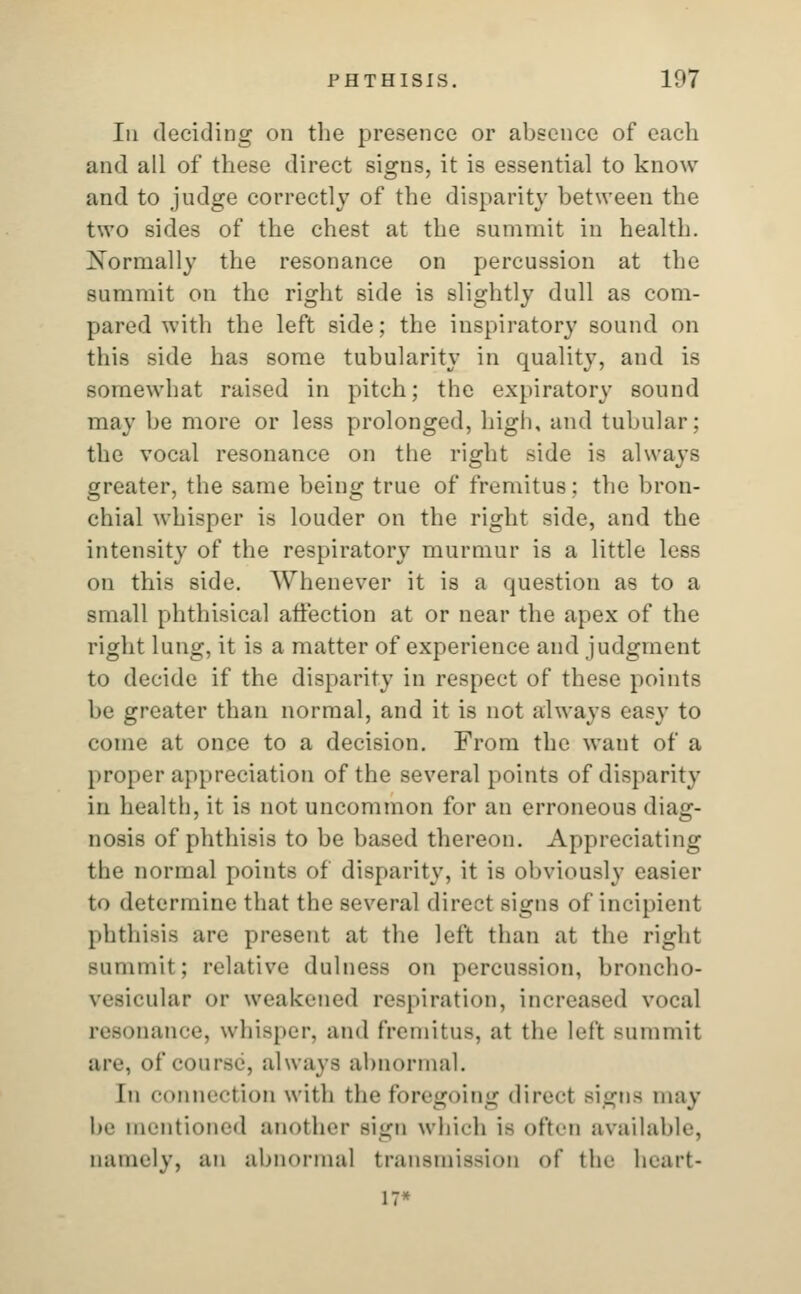 In deciding on the presence or absence of each and all of these direct signs, it is essential to kilob- aud to judge correctly of the disparity between the two sides of the chest at the summit in health. Normally the resonance on percussion at the summit on the right side is slightly dull as com- pared with the left side; the inspiratory sound on this side ha3 some tubularity in quality, and is somewhat raised in pitch; the expiratory sound may be more or less prolonged, high, and tubular: the vocal resonance on the right side is always greater, the same being true of fremitus : the bron- chial whisper is louder on the right side, and the intensity of the respiratory murmur is a little less on this side. Whenever it is a question as to a small phthisical affection at or near the apex of the right lung, it is a matter of experience and judgment to decide if the disparity in respect of these points be greater than normal, and it is not always easy to come at once to a decision. From the want of a proper appreciation of the several points of disparity in health, it is not uncommon for an erroneous diag- nosis of phthisis to be based thereon. Appreciating the normal points of disparity, it is obviously easier to determine that the several direct signs of incipient phthisis are present at the left than at the right summit ; relative dulness on percussion, broncho- vesicular or weakened respiration, increased vocal •nance, whisper, and fremitus, at the left summit are, of course, always abnormal. In connection with the foregoing direct Bigns may be mentioned another sign which is often available, namely, an abnormal transmission of the heart* 17*