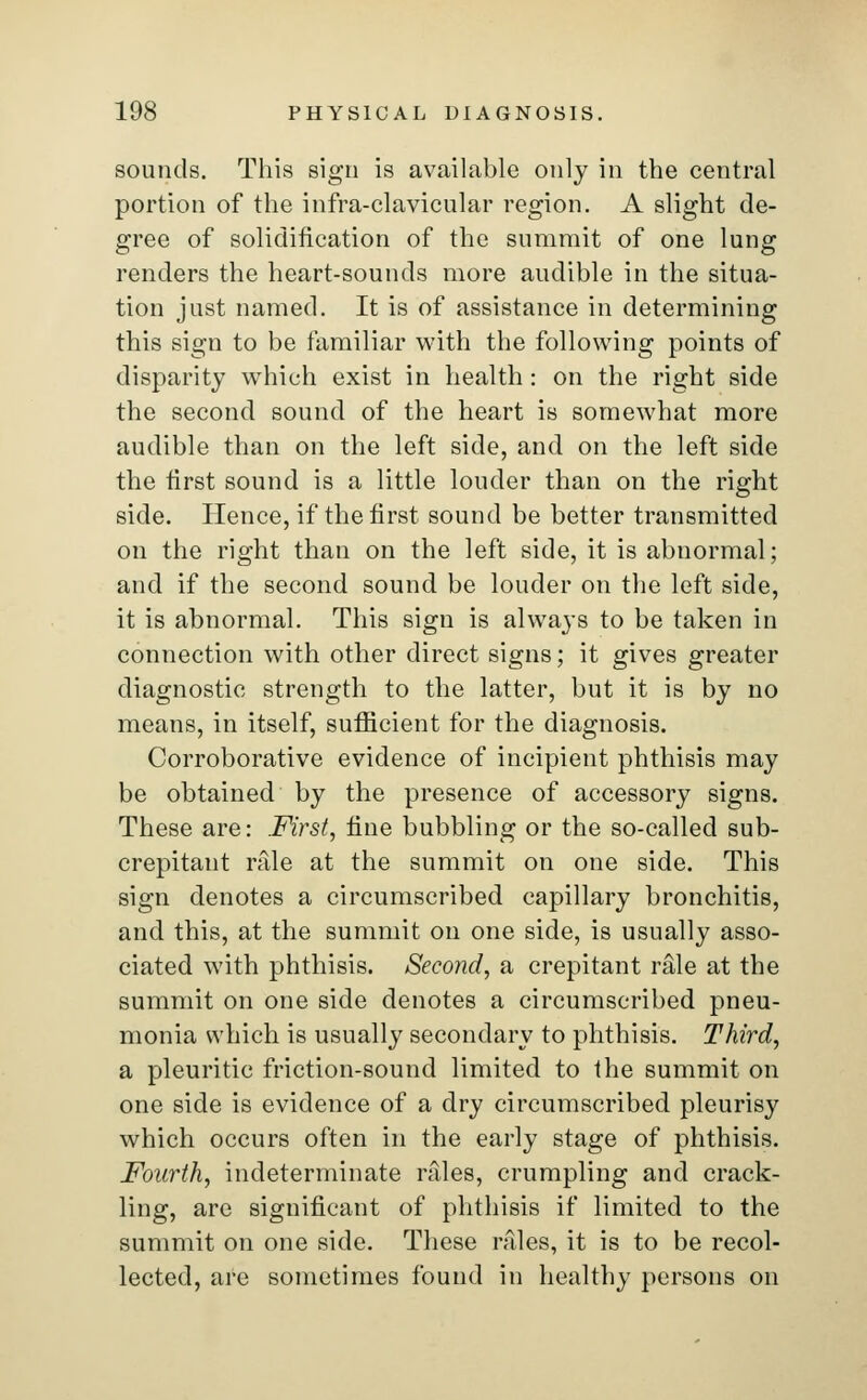 sounds. This sign is available only in the central portion of the infra-clavicular region. A slight de- gree of solidification of the summit of one lung renders the heart-sounds more audible in the situa- tion just named. It is of assistance in determining this sign to be familiar with the following points of disparity which exist in health: on the right side the second sound of the heart is somewhat more audible than on the left side, and on the left side the first sound is a little louder than on the right side. Hence, if the first sound be better transmitted on the right than on the left side, it is abnormal; and if the second sound be louder on the left side, it is abnormal. This sign is always to be taken in connection with other direct signs; it gives greater diagnostic strength to the latter, but it is by no means, in itself, sufficient for the diagnosis. Corroborative evidence of incipient phthisis may be obtained by the presence of accessory signs. These are: First, fine bubbling or the so-called sub- crepitant rale at the summit on one side. This sign denotes a circumscribed capillary bronchitis, and this, at the summit on one side, is usually asso- ciated with phthisis. Second, a crepitant rale at the summit on one side denotes a circumscribed pneu- monia which is usually secondary to phthisis. Third, a pleuritic friction-sound limited to the summit on one side is evidence of a dry circumscribed pleurisy which occurs often in the early stage of phthisis. Fourth, indeterminate rales, crumpling and crack- ling, are significant of phthisis if limited to the summit on one side. These rales, it is to be recol- lected, are sometimes found in healthy persons on
