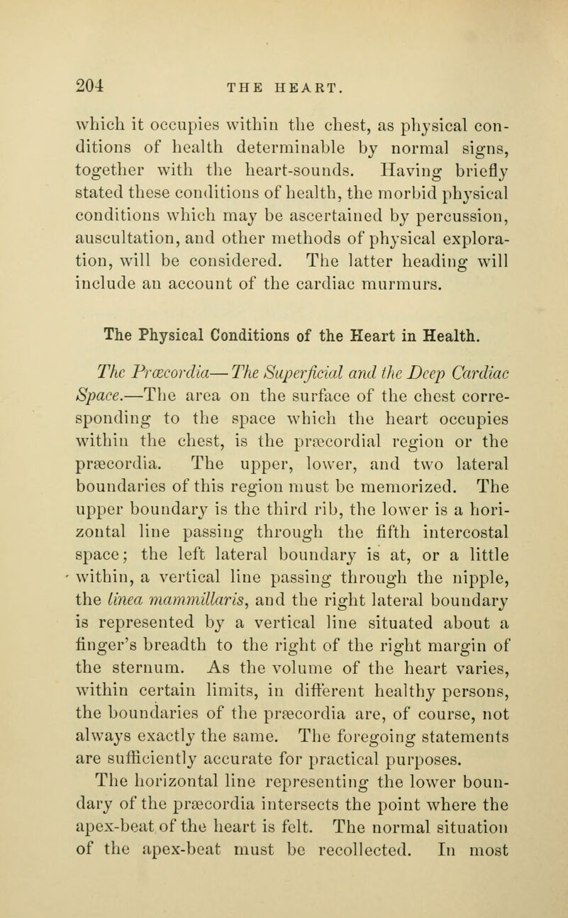 which it occupies within the chest, as physical con- ditions of health determinable by normal signs, together with the heart-sounds. Having briefly stated these conditions of health, the morbid physical conditions which may be ascertained by percussion, auscultation, and other methods of physical explora- tion, will be considered. The latter heading will include an account of the cardiac murmurs. The Physical Conditions of the Heart in Health. The Prcecordia—The Superficial and the Deep Cardiac Space.—The area on the surface of the chest corre- sponding to the space which the heart occupies within the chest, is the precordial region or the prsecordia. The upper, lower, and two lateral boundaries of this region must be memorized. The upper boundary is the third rib, the lower is a hori- zontal line passing through the fifth intercostal space; the left lateral boundary is at, or a little within, a vertical line passing through the nipple, the tinea mammillaris, and the right lateral boundary is represented by a vertical line situated about a finger's breadth to the right of the right margin of the sternum. As the volume of the heart varies, within certain limits, in different healthy persons, the boundaries of the prsecordia are, of course, not always exactly the same. The foregoing statements are sufficiently accurate for practical purposes. The horizontal line representing the lower boun- dary of the prsecordia intersects the point where the apex-beat of the heart is felt. The normal situation of the apex-beat must be recollected. In most