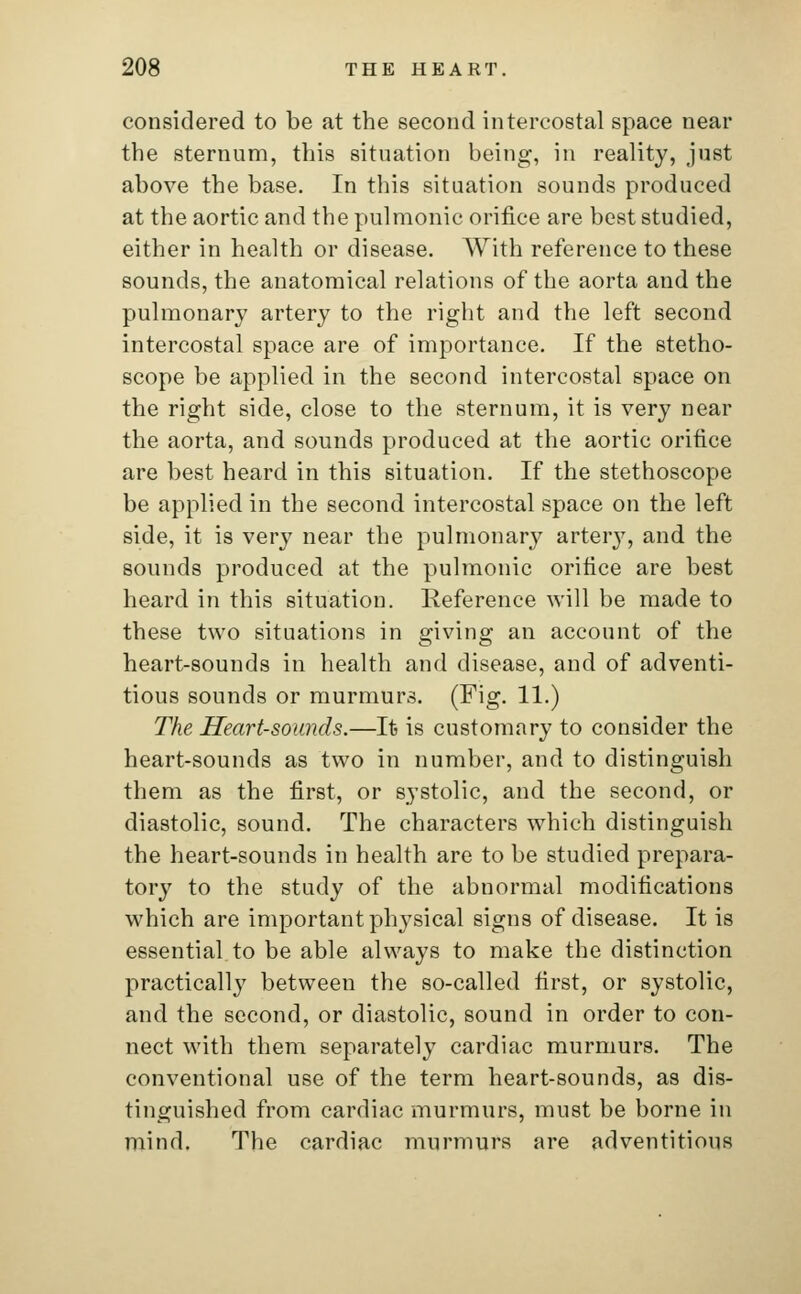 considered to be at the second intercostal space near the sternum, this situation being, in reality, just above the base. In this situation sounds produced at the aortic and the pulmonic orifice are best studied, either in health or disease. With reference to these sounds, the anatomical relations of the aorta and the pulmonary artery to the right and the left second intercostal space are of importance. If the stetho- scope be applied in the second intercostal space on the right side, close to the sternum, it is very near the aorta, and sounds produced at the aortic orifice are best heard in this situation. If the stethoscope be applied in the second intercostal space on the left side, it is very near the pulmonary artery, and the sounds produced at the pulmonic orifice are best heard in this situation. Reference will be made to these two situations in giving an account of the heart-sounds in health and disease, and of adventi- tious sounds or murmurs. (Fig. 11.) The Heart-sounds.—It is customary to consider the heart-sounds as two in number, and to distinguish them as the first, or systolic, and the second, or diastolic, sound. The characters which distinguish the heart-sounds in health are to be studied prepara- tory to the study of the abnormal modifications which are important physical signs of disease. It is essential to be able always to make the distinction practically between the so-called first, or systolic, and the second, or diastolic, sound in order to con- nect with them separately cardiac murmurs. The conventional use of the term heart-sounds, as dis- tinguished from cardiac murmurs, must be borne in mind. The cardiac murmurs are adventitious