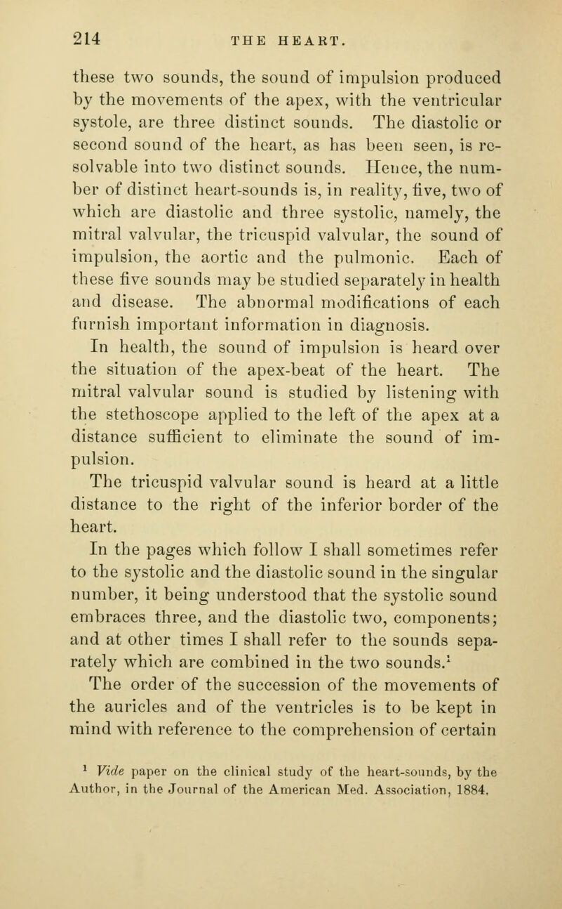 these two sounds, the sound of impulsion produced by the movements of the apex, with the ventricular systole, are three distinct sounds. The diastolic or second sound of the heart, as has been seen, is re- solvable into two distinct sounds. Hence, the num- ber of distinct heart-sounds is, in reality, live, two of which are diastolic and three systolic, namely, the mitral valvular, the tricuspid valvular, the sound of impulsion, the aortic and the pulmonic. Each of these five sounds may be studied separately in health and disease. The abnormal modifications of each furnish important information in diagnosis. In health, the sound of impulsion is heard over the situation of the apex-beat of the heart. The mitral valvular sound is studied by listening with the stethoscope applied to the left of the apex at a distance sufficient to eliminate the sound of im- pulsion. The tricuspid valvular sound is heard at a little distance to the right of the inferior border of the heart. In the pages which follow I shall sometimes refer to the systolic and the diastolic sound in the singular number, it being understood that the systolic sound embraces three, and the diastolic two, components; and at other times I shall refer to the sounds sepa- rately which are combined in the two sounds.1 The order of the succession of the movements of the auricles and of the ventricles is to be kept in mind with reference to the comprehension of certain 1 Vide paper on the clinical study of the heart-sounds, by the Author, in the Journal of the American Med. Association, 1884.