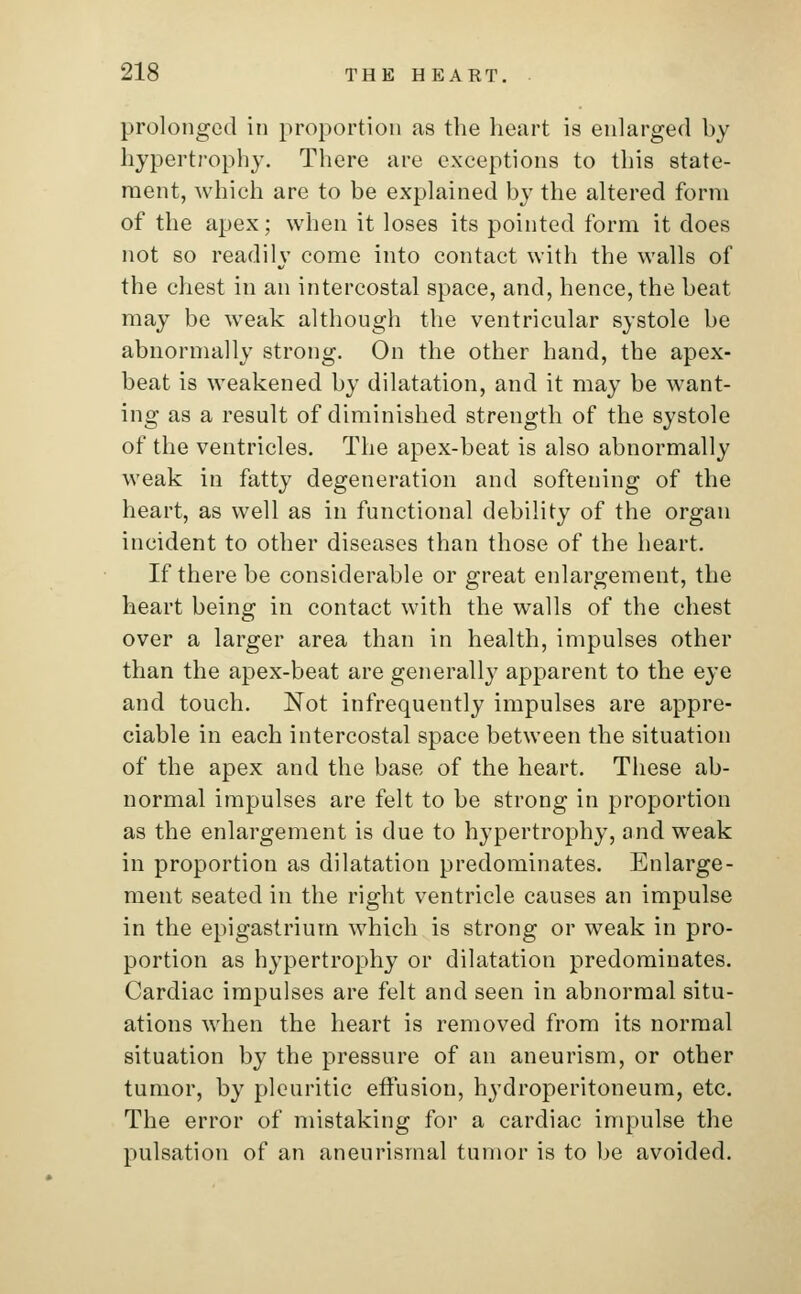 prolonged in proportion as the heart is enlarged by hypertrophy. There are exceptions to this state- ment, which are to be explained by the altered form of the apex; when it loses its pointed form it does not so readily come into contact with the walls of the chest in an intercostal space, and, hence, the beat may be weak although the ventricular systole be abnormally strong. On the other hand, the apex- beat is weakened by dilatation, and it may be want- ing as a result of diminished strength of the systole of the ventricles. The apex-beat is also abnormally weak in fatty degeneration and softening of the heart, as well as in functional debility of the organ incident to other diseases than those of the heart. If there be considerable or great enlargement, the heart being in contact with the walls of the chest over a larger area than in health, impulses other than the apex-beat are generally apparent to the eye and touch. Not infrequently impulses are appre- ciable in each intercostal space between the situation of the apex and the base of the heart. These ab- normal impulses are felt to be strong in proportion as the enlargement is due to hypertrophy, and weak in proportion as dilatation predominates. Enlarge- ment seated in the right ventricle causes an impulse in the epigastrium which is strong or weak in pro- portion as hypertrophy or dilatation predominates. Cardiac impulses are felt and seen in abnormal situ- ations when the heart is removed from its normal situation by the pressure of an aneurism, or other tumor, by pleuritic effusion, hydroperitoneum, etc. The error of mistaking for a cardiac impulse the pulsation of an aneurismal tumor is to be avoided.