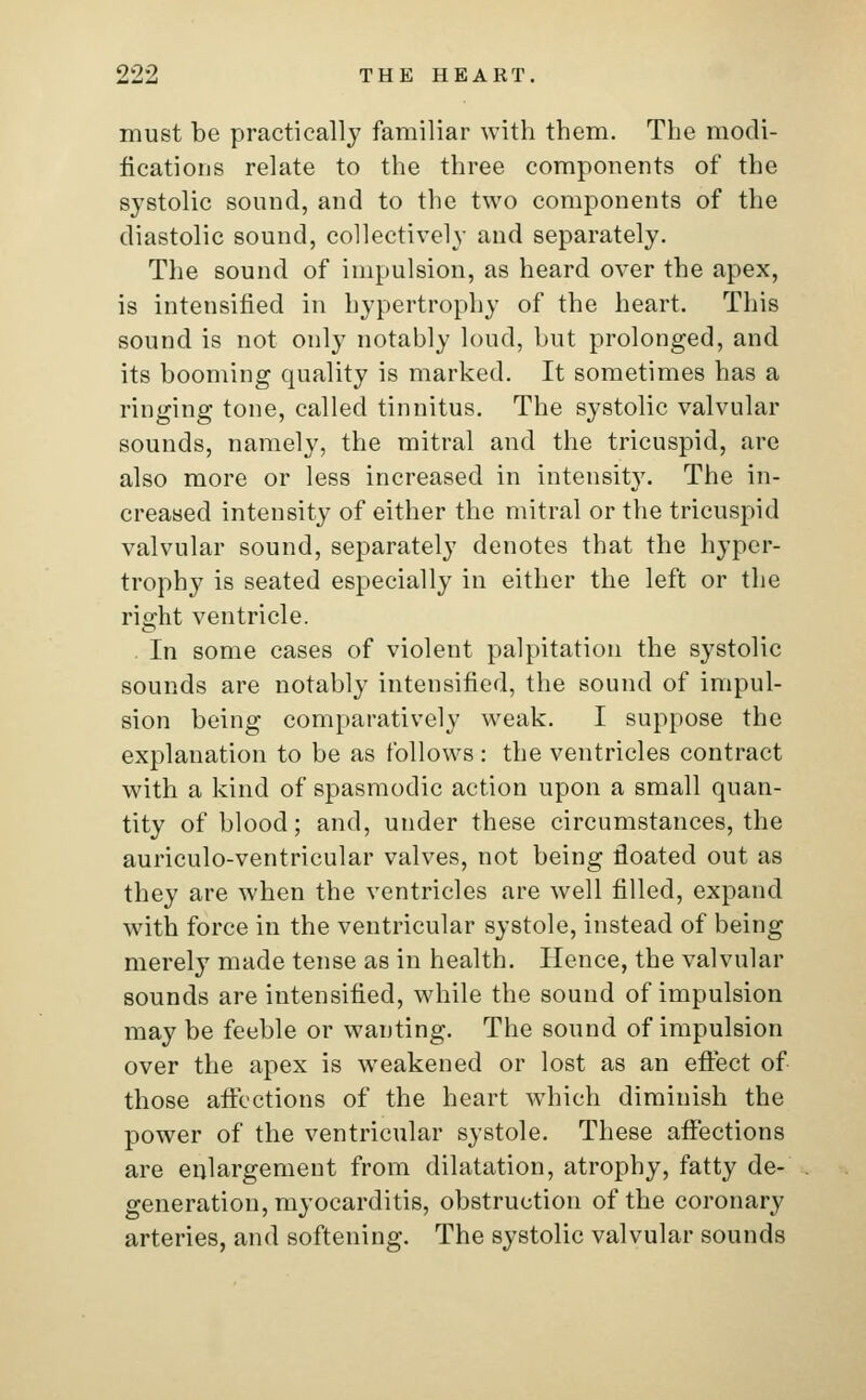 must be practically familiar with them. The modi- fications relate to the three components of the systolic sound, and to the two components of the diastolic sound, collectively and separately. The sound of impulsion, as heard over the apex, is intensified in hypertrophy of the heart. This sound is not only notably loud, but prolonged, and its booming quality is marked. It sometimes has a ringing tone, called tinnitus. The systolic valvular sounds, namely, the mitral and the tricuspid, are also more or less increased in intensity. The in- creased intensity of either the mitral or the tricuspid valvular sound, separately denotes that the hyper- trophy is seated especially in either the left or the right ventricle. In some cases of violent palpitation the systolic sounds are notably intensified, the sound of impul- sion being comparatively weak. I suppose the explanation to be as follows : the ventricles contract with a kind of spasmodic action upon a small quan- tity of blood; and, under these circumstances, the auriculo-ventricular valves, not being floated out as they are when the ventricles are well filled, expand with force in the ventricular systole, instead of being merely made tense as in health. Hence, the valvular sounds are intensified, while the sound of impulsion may be feeble or wanting. The sound of impulsion over the apex is weakened or lost as an effect of those affections of the heart which diminish the power of the ventricular systole. These affections are enlargement from dilatation, atrophy, fatty de- generation, myocarditis, obstruction of the coronary arteries, and softening. The systolic valvular sounds