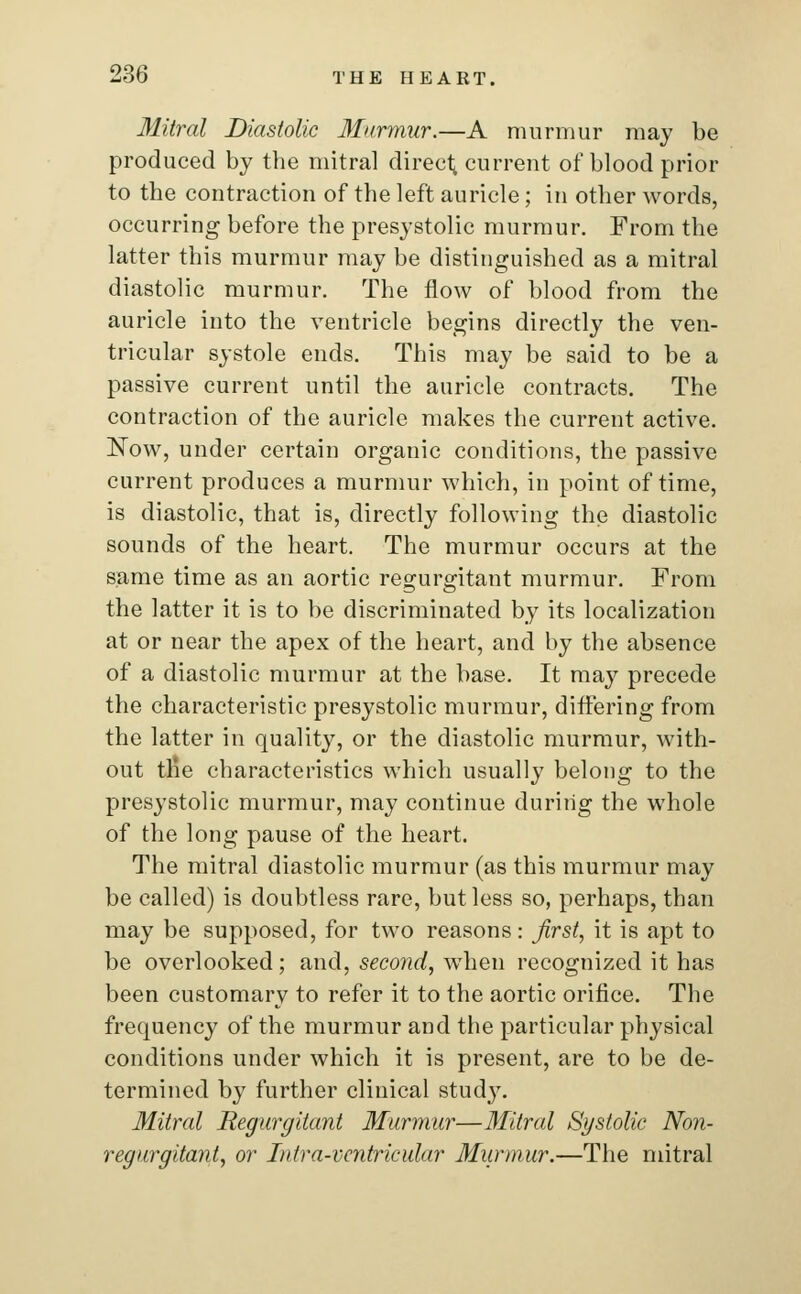 Mitral Diastolic Murmur.—A murmur may be produced by the mitral direct current of blood prior to the contraction of the left auricle; in other words, occurring before the presystolic murmur. From the latter this murmur may be distinguished as a mitral diastolic murmur. The flow of blood from the auricle into the ventricle begins directly the ven- tricular systole ends. This may be said to be a passive current until the auricle contracts. The contraction of the auricle makes the current active. Now, under certain organic conditions, the passive current produces a murmur which, in point of time, is diastolic, that is, directly following the diastolic sounds of the heart. The murmur occurs at the same time as an aortic regurgitant murmur. From the latter it is to be discriminated by its localization at or near the apex of the heart, and by the absence of a diastolic murmur at the base. It may precede the characteristic presystolic murmur, differing from the latter in quality, or the diastolic murmur, with- out trie characteristics which usually belong to the presystolic murmur, may continue during the whole of the long pause of the heart. The mitral diastolic murmur (as this murmur may be called) is doubtless rare, but less so, perhaps, than may be supposed, for two reasons: first, it is apt to be overlooked; and, second, when recognized it has been customary to refer it to the aortic orifice. The frequency of the murmur and the particular physical conditions under which it is present, are to be de- termined by further clinical study. Mitral Regurgitant Murmur—Mitral Systolic Non- regurgitant, or Intra-vcntricular Murmur.—The mitral