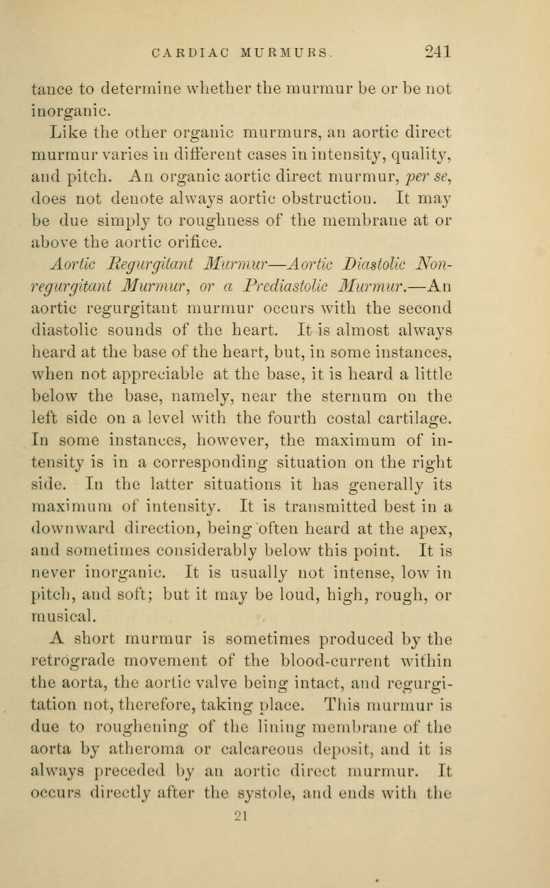 tance to determine whether the murmur be or be not inorganic. Like the other organic murmurs, an aortic direct murmur varies in different cases in intensity, quality, and pitch. An organic aortic direct murmur, per se, does not denote always aortic obstruction. It may be due simply to roughness of the membrane at or above the aortic orifice. Aortic Regurgitant Murmur—Aortic Diastolic Non- regurgitant Murmur, or a Prediastolic Murmur.—An aortic regurgitant murmur occurs with the second diastolic sounds of the heart. It is almost always heard at the base of the heart, but, in some instances, when not appreciable at the base, it is heard a little below the base, namely, near the sternum on the left side on a level with the fourth costal cartilage. In some instances, however, the maximum of in- tensity is in a corresponding situation on the right Bide. In the latter situations it has generally its maximum of intensity. It is transmitted best in a downward direction, being often heard at the apex, and sometimes considerably below this point. It is never inorganic. It is usually not intense, low in pitch, and soft; but it may be loud, high, rough, or musical. A short murmur is sometimes produced by the retrograde movement of the blood-current within the aorta, the aortic valve being intact, and regurgi- tation not, therefore, taking place. This murmur is due to roughening of the lining membrane of the aorta by atheroma or calcareous deposit, and it is always preceded by an aortic direct murmur. It occurs directly after the systole, and ends witb the 21