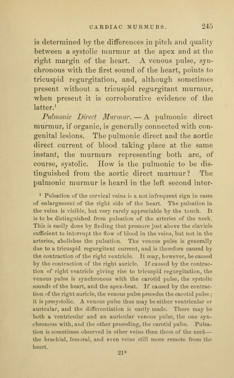 is determined by the differences in pitch and quality between a systolic murmur at the apex and at the right margin of the heart. A venous pulse, syn- chronous with the first sound of the heart, points to tricuspid regurgitation, and, although sometimes present without a tricuspid regurgitant murmur, when present it is corroborative evidence of the latter.1 Pulmonic Direct Murmur.—A pulmonic direct murmur, if organic, is generally connected with con- genital lesions. The pulmonic direct and the aortic direct current of blood taking place at the same instant, the murmurs representing both are, of course, systolic. How is the pulmonic to be dis- tinguished from the aortic direct murmur? The pulmonic murmur is heard in the left second inter- 1 Pulsation of the cervical veins is a not infrequent sign in cases of enlargement of the right side of the heart. The pulsation in the veins is visible, but very rarely appreciable by the touch. It is to be distinguished from pulsation of the arteries of the neck. This is easily done by finding that pressure just above the clavicle sufficient to interrupt the flow of blood in the veins, but not in the arteries, abolishes the pulsation. The venous pulse is generally due to a tricuspid regurgitant current, and is therefore caused by the contraction of the right ventricle. It may, however, be caused by the contraction of the right auricle. If caused by the contrac- tion of right ventricle giving rise to tricuspid regurgitation, the venous pulse is synchronous with the carotid pulse, the systolic sounds of the heart, and the apex-beat. If caused by the con tion f the right auricle, the venous pulse precedes the carotid pulse ; it is presystolic. A venous pulse thus may be either ventricular or auricular, and the differentiation is easily made. There may be both a ventricular and an auricular venous pulse, t! ne syn- chronous with, and the other preceding, tin- carotid pulse. Pulsa- tion is sometimes observed in other veins than those of the neck— the brachial, femoral, and even veins -till more remote from the heart. 21*