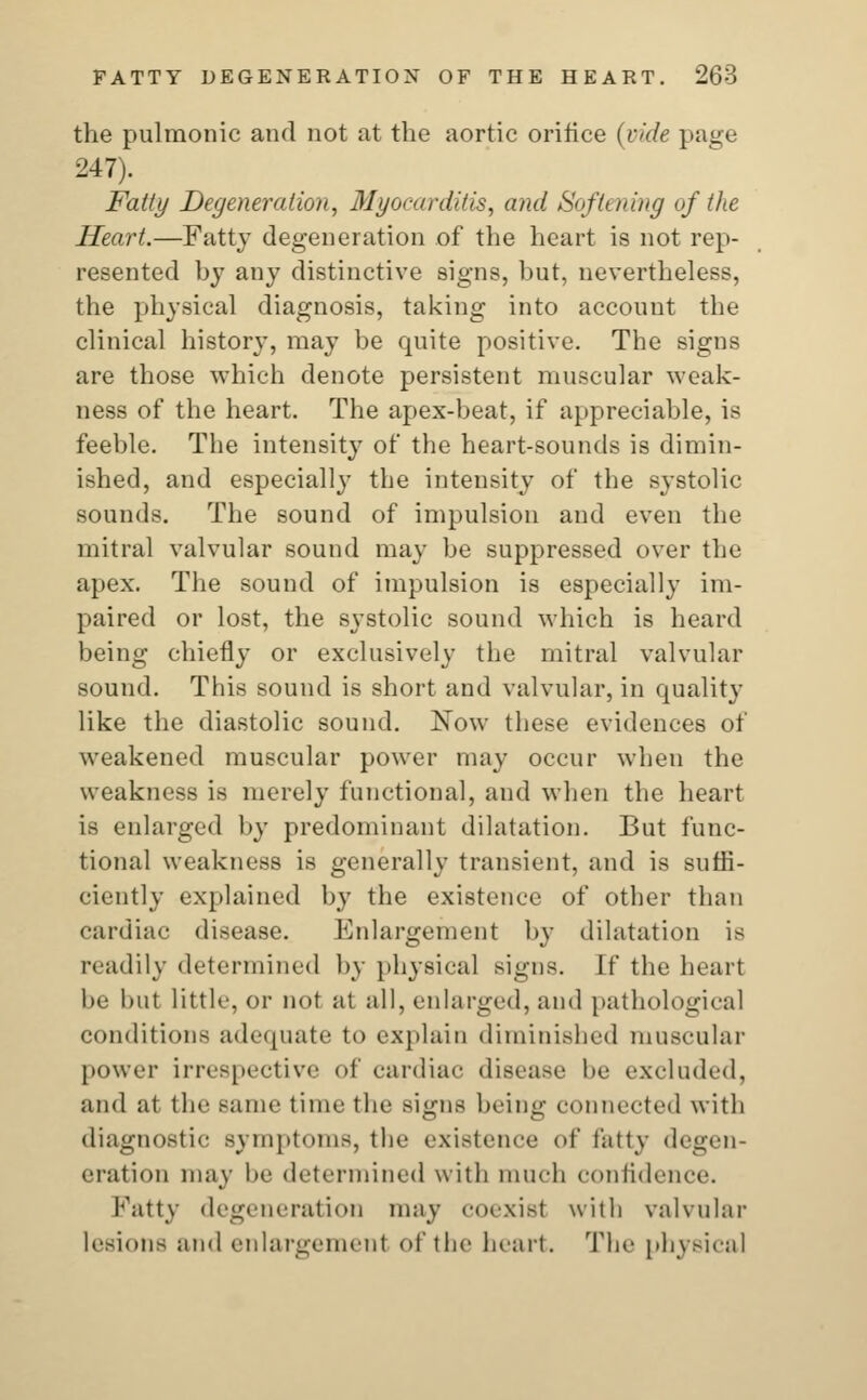 the pulmonic and not at the aortic orifice (vide page 247). Fatty Degeneration, Myocarditis, and Softening of the Heart.—Fatty degeneration of the heart is not rep- resented by any distinctive signs, but, nevertheless, the physical diagnosis, taking into account the clinical history, may be quite positive. The signs are those which denote persistent muscular weak- ness of the heart. The apex-beat, if appreciable, is feeble. The intensity of the heart-sounds is dimin- ished, and especially the intensity of the systolic sounds. The sound of impulsion and even the mitral valvular sound may be suppressed over the apex. The sound of impulsion is especially im- paired or lost, the systolic sound which is heard being chiefly or exclusively the mitral valvular sound. This sound is short and valvular, in quality like the diastolic sound. ISTow these evidences of weakened muscular power may occur when the weakness is merely functional, and when the heart is enlarged by predominant dilatation. But func- tional weakness is generally transient, and is suffi- ciently explained by the existence of other than eardiac di.sease. Enlargement by dilatation is readily determined by physical signs, [f the heart be but little, or not at all, enlarged, and pathological conditions adequate to explain diminished muscular power irrespective of cardiac disease be excluded, and at the smir time the signs being connected with diagnostic symptoms, the existence of fatty degen- eration may be determined with much confidence. Fatty degeneration may COexisI with valvular lesions and enlargement of the heart. The physical