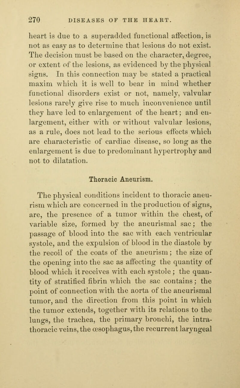 heart is due to a superadded functional affection, is not as easy as to determine that lesions do not exist. The decision must be based on the character, degree, or extent of the lesions, as evidenced by the physical signs. In this connection may be stated a practical maxim which it is well to bear in mind whether functional disorders exist or not, namely, valvular lesions rarely give rise to much inconvenience until they have led to enlargement of the heart; and en- largement, either with or without valvular lesions, as a rule, does not lead to the serious effects which are characteristic of cardiac disease, so long as the enlargement is due to predominant hypertrophy and not to dilatation. Thoracic Aneurism. The physical conditions incident to thoracic aneu- rism which are concerned in the production of signs, are, the presence of a tumor within the chest, of variable size, formed by the aneurismal sac; the passage of blood into the sac with each ventricular systole, and the expulsion of blood in the diastole by the recoil of the coats of the aneurism; the size of the opening into the sac as affecting the quantity of blood which it receives with each systole; the quan- tity of stratified fibrin which the sac contains; the point of connection with the aorta of the aneurismal tumor, and the direction from this point in which the tumor extends, together with its relations to the lungs, the trachea, the primary bronchi, the intra- thoracic veins, the oesophagus, the recurrent laryngeal