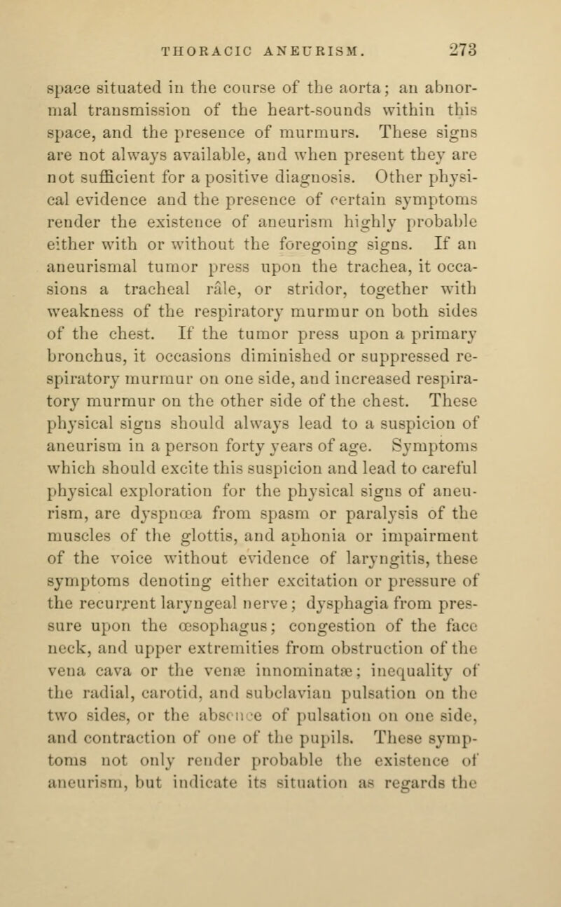 -pace situated in the course of the aorta; an abnor- mal transmission of the heart-sounds within this space, and the presence of murmurs. These signs are not always available, and when present they are not sufficient for a positive diagnosis. Other physi- cal evidence and the presence of certain symptoms render the existence of aneurism highly probable either with or without the foregoing signs. If an aneurismal tumor press upon the trachea, it occa- sions a tracheal rale, or stridor, together with weakness of the respiratory murmur on both sides of the chest. If the tumor press upon a primary bronchus, it occasions diminished or suppressed re- spiratory murmur on one side, and increased respira- tory murmur on the other side of the chest. These physical signs should always lead to a suspicion of aneurism in a person forty years of age. Symptoms which should excite this suspicion and lead to careful physical exploration for the physical signs of aneu- rism, are dyspnoea from spasm or paralysis of the muscles of the glottis, and aphonia or impairment of the voice without evidence of laryngitis, these symptoms denoting either excitation or pressure of the recurrent laryngeal nerve; dysphagia from pres- sure upon the oesophagus; congestion of the face Deck, and upper extremities from obstruction of the vena cava or the veme innominate; inequality of the radial, carotid, and subclavian pulsation on the two sides, or the al>s> 11 e of pulsation en one side, and contraction of one of the pupils. These symp- toms not only render probable the existence of aneurism, but indicate it< situation a- regards the