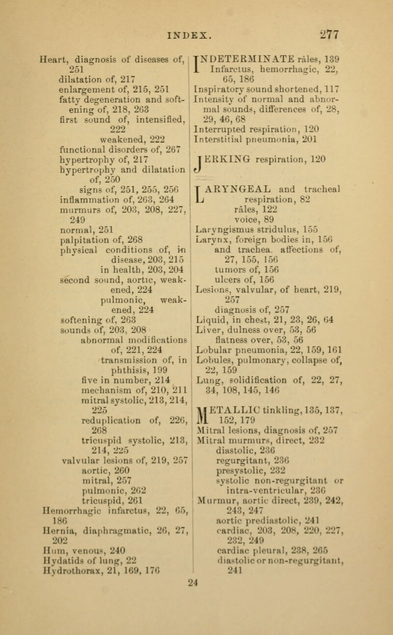 Heart, diagnosis of diseases of, 251 dilatation of, 217 enlargement of, 215, 2-31 fattv degeneration and soft- ening of, 218, 203 first sound of, intensified, 222 weakened, 222 functional disorders of, 267 hypertrophy of, 217 hypertrophy and dilatation of, 260 Bigns of, 251, 25), 256 inflammation of, 263, 264 murmurs of, 203, 208, 227, 2 4 \> normal, 251 palpitation of, 268 physical conditions of, hi disease, 203, 215 in health, 203,204 second sound, aortic, weak- ened, 224 pulmonic, weak- ened, 224 softening of, 203 sounds of, 203. 208 abnormal modifications of, 221,224 transmission of, in phthisis, 109 five in number, 214 mechanism of, 210, 211 mitral systolic, 213, 214, 225 reduplication of, 226, 208 tricuspid ~vstolic, 213, 21 1, 2-5 ' valvular [< 219, 267 aortic, 260 mitral, 2~>7 pulmonic, 262 tricuspid, 201 Hemorrhagic infarctus, 22. 66, 186 Hernia, diaphragmatic, 26, 27, 2(12 Hum, venous, 21<i Hydatids of lung, 22 Hydrothorax, 21, 169, \:<; INDETERMINATE rales, 139 1 Infarctus, hemorrhagic. 22. 65, 186 Inspiratory sound shortened, 117 Intensity of normal and abnor- mal sounds, differences of, 28, 29, 46, 68 Interrupted respiration, 120 Interstitial pneumonia, 2i'l JERKING respiration, 120 LARYNGEAL and tracheal respiration, 82 rales, 122 voice, 89 Laryngismus stridulus, L55 Larynx, foreign bodies in, 156 and trachea, affections of, 27, 155, 156 tumors of, 150 ulcers of, 156 Lesions, valvular, of heart, 219, 1 diagnosis of, 257 Liquid, in chest, 21, 23, 26, 64 Liver, dulness over, 53, 56 flatness over, 53, 56 Lobular pneumonia, 22, 159, 101 Lobules, pulmonarv, collapse of, 22, 159 Lung, solidification of, 22, 27, 34, 108, 145, 146 METALLIC tinkling, 135, 187, 152,179 Mitral lesions, diagnosis of, 267 Mitral murmurs, direct, 282 diastolic. regurgitant, 286 presystolic, 282 systolic non-regurgitant or intra-ventricular, 286 Murmur, aortic direct, 239, 242, 2C:, 217 aortic prediastolic, 241 cardiac, 208, 208, 220, 227. 282, 248 cardiac pleural, diastolic or non-regurgitaut, 211 24