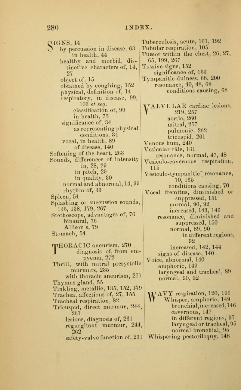 QIGNS, 14 tj by percussion in disease, 63 in health, 44 healthy and morbid, dis- tinctive characters of, 14, 27 object of, 15 obtained by coughing, 152 physical, definition of, 14 respiratory, in disease, 99, 103 et seq. classification of, 99 in health, 75 significance of, 34 as representing physical conditions, 34 vocal, in health, 89 of disease, 140 Softening of the heart, 2G3 Sounds, differences of intensity in, 28, 29 in pitch, 29 in quality, 30 normal and abnormal, 14, 99 rhythm of, 33 Spleen, 54 Splashing or suecussion sounds, 135, 138, 179, 267 Stethoscope, advantages of, 76 binaural, 76 Allison's, 79 Stomach, 54 THOKACIC aneurism, 270 diagnosis of, from em- pyema, 272 Thrill, with mitral presystolic murmurs, 235 with thoracic aneurism, 271 Thymus gland, 55 Tinkling, metallic, 135, 152, 1-79 Trachea, affections of, 27, 155 Tracheal respiration, 82 Tricuspid, direct murmur, 244, 261 lesions, diagnosis of, 261 regurgitant murmur, 244, 262 safety-valve function of, 231 Tuberculosis, acute, 161, 192 Tubular respiration, 105 Tumor within the chest, 26, 27, 65, 199, 267 Tussive signs, 152 significance of, 153 Tympanitic dulness, 68, 200 resonance, 40, 48, 68 conditions causing, 68 VALVULAR cardiac lesions, 219, 257 aortic, 260 mitral, 257 pulmonic, 262 tricuspid, 261 j Venous hum, 240 | Vesicular rale, 131 resonance, normal, 47, 48 Vesiculocavernous respiration, 115 Vesiculo-tympanitic resonance, 70, 165 conditions causing, 70 Vocal fremitus, diminished or suppressed, 151 normal, 90, 92 increased, 143, 146 resonance, diminished and suppressed, 150 normal, 89, 90 in different regions, 92 increased, 142, 144 signs of disease, 140 Voice, abnormal, 140 amphoric, 149 laryngeal and tracheal, 89 normal, 90, 92 WAVY respiration, 120, 196 Whisper, amphoric, 149 bronchial,increased,146 cavernous, 147 in different regions,'97 laryngeal or tracheal, 95 normal bronchial, 95 Whispering pectoriloquy, 148