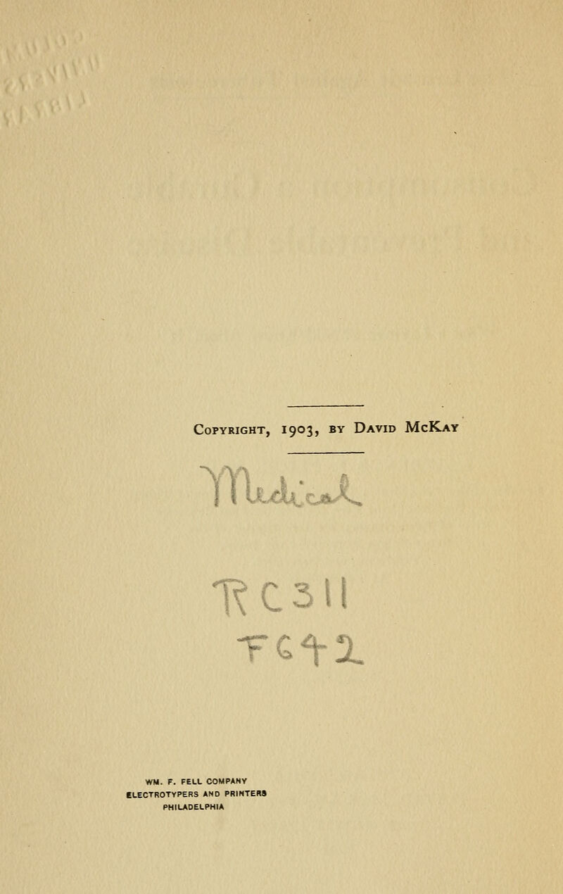 Copyright, 1903, by David McKay WM. F. FELL COMPANY CLECTROTYPERS AND PRINTERS PHILADELPHIA