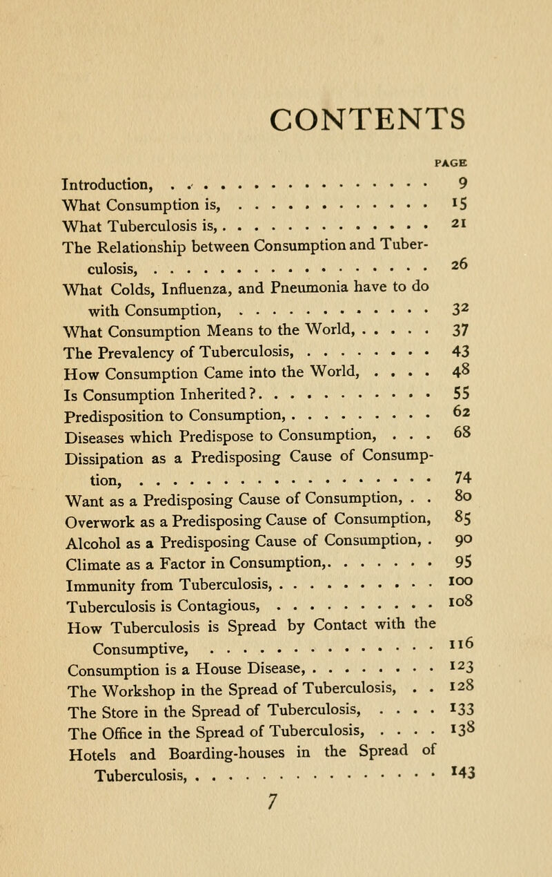 CONTENTS PAGE Introduction, . 9 What Consumption is, I5 What Tuberculosis is, 21 The Relationship between Consumption and Tuber- culosis, 2^ What Colds, Influenza, and Pneumonia have to do with Consumption, 3^ What Consumption Means to the World, 37 The Prevalency of Tuberculosis, 43 How Consumption Came into the World, .... 48 Is Consumption Inherited ? 55 Predisposition to Consumption, 62 Diseases which Predispose to Consumption, ... 68 Dissipation as a Predisposing Cause of Consump- tion, 74 Want as a Predisposing Cause of Consumption, . . 80 Overwork as a Predisposing Cause of Consumption, 85 Alcohol as a Predisposing Cause of Consumption, . 90 Climate as a Factor in Consumption, 95 Immunity from Tuberculosis, lOO Tuberculosis is Contagious, lo^ How Tuberculosis is Spread by Contact with the Consumptive, ^^ Consumption is a House Disease, 123 The Workshop in the Spread of Tuberculosis, . . 128 The Store in the Spread of Tuberculosis, .... 133 The Office in the Spread of Tuberculosis, .... 138 Hotels and Boarding-houses in the Spread of Tuberculosis, '43